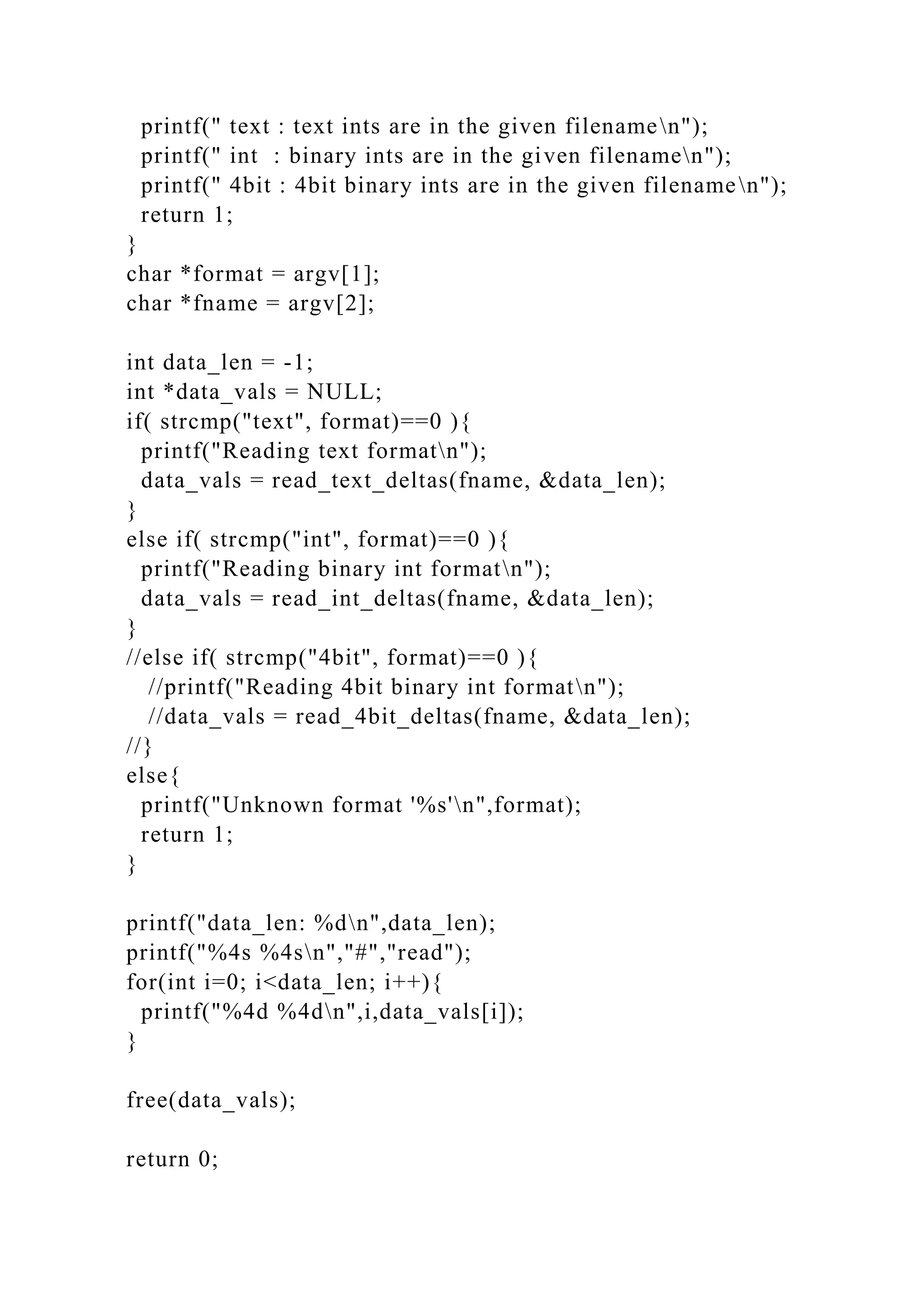 printf(" text : text ints are in the given filenamen");
printf(" int : binary ints are in the given filenamen");
printf(" 4bit : 4bit binary ints are in the given filenamen");
return 1;
}
char *format = argv[1];
char *fname = argv[2];
int data_len = -1;
int *data_vals = NULL;
if( strcmp("text", format)==0 ){
printf("Reading text formatn");
data_vals = read_text_deltas(fname, &data_len);
}
else if( strcmp("int", format)==0 ){
printf("Reading binary int formatn");
data_vals = read_int_deltas(fname, &data_len);
}
//else if( strcmp("4bit", format)==0 ){
//printf("Reading 4bit binary int formatn");
//data_vals = read_4bit_deltas(fname, &data_len);
//}
else{
printf("Unknown format '%s'n",format);
return 1;
}
printf("data_len: %dn",data_len);
printf("%4s %4sn","#","read");
for(int i=0; i<data_len; i++){
printf("%4d %4dn",i,data_vals[i]);
}
free(data_vals);
return 0;
 
