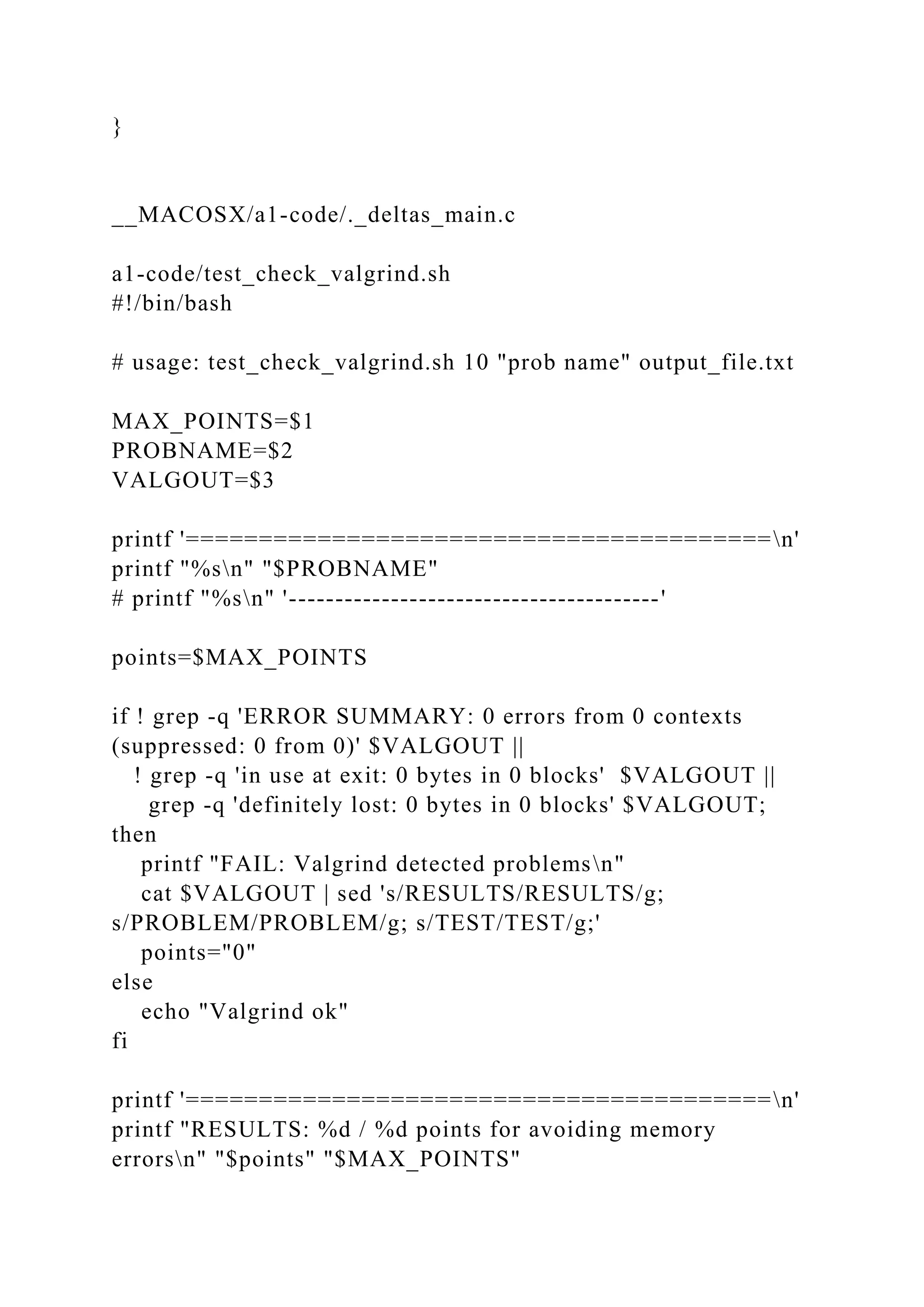 }
__MACOSX/a1-code/._deltas_main.c
a1-code/test_check_valgrind.sh
#!/bin/bash
# usage: test_check_valgrind.sh 10 "prob name" output_file.txt
MAX_POINTS=$1
PROBNAME=$2
VALGOUT=$3
printf '========================================n'
printf "%sn" "$PROBNAME"
# printf "%sn" '----------------------------------------'
points=$MAX_POINTS
if ! grep -q 'ERROR SUMMARY: 0 errors from 0 contexts
(suppressed: 0 from 0)' $VALGOUT ||
! grep -q 'in use at exit: 0 bytes in 0 blocks' $VALGOUT ||
grep -q 'definitely lost: 0 bytes in 0 blocks' $VALGOUT;
then
printf "FAIL: Valgrind detected problemsn"
cat $VALGOUT | sed 's/RESULTS/RESULTS/g;
s/PROBLEM/PROBLEM/g; s/TEST/TEST/g;'
points="0"
else
echo "Valgrind ok"
fi
printf '========================================n'
printf "RESULTS: %d / %d points for avoiding memory
errorsn" "$points" "$MAX_POINTS"
 