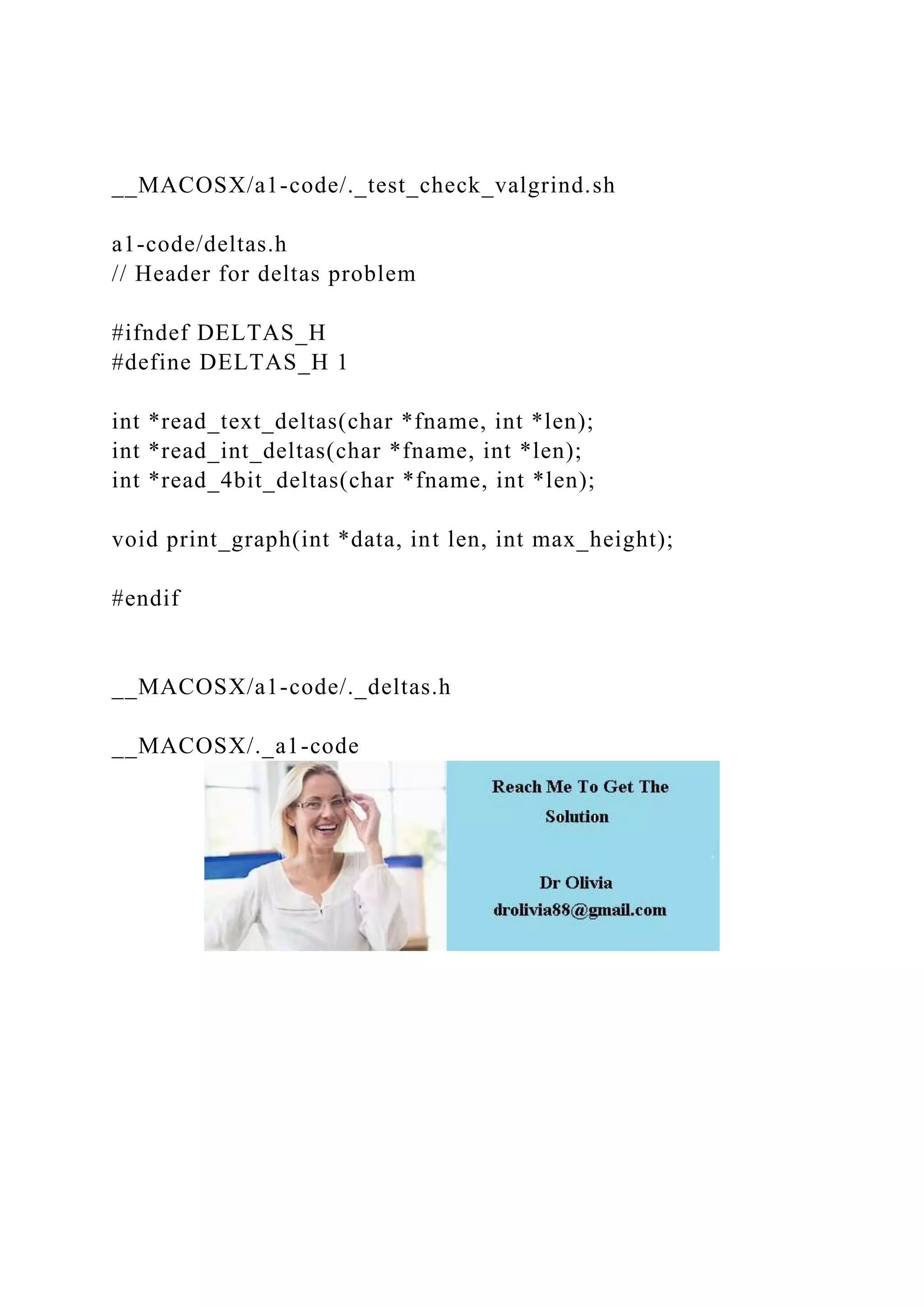 __MACOSX/a1-code/._test_check_valgrind.sh
a1-code/deltas.h
// Header for deltas problem
#ifndef DELTAS_H
#define DELTAS_H 1
int *read_text_deltas(char *fname, int *len);
int *read_int_deltas(char *fname, int *len);
int *read_4bit_deltas(char *fname, int *len);
void print_graph(int *data, int len, int max_height);
#endif
__MACOSX/a1-code/._deltas.h
__MACOSX/._a1-code
 