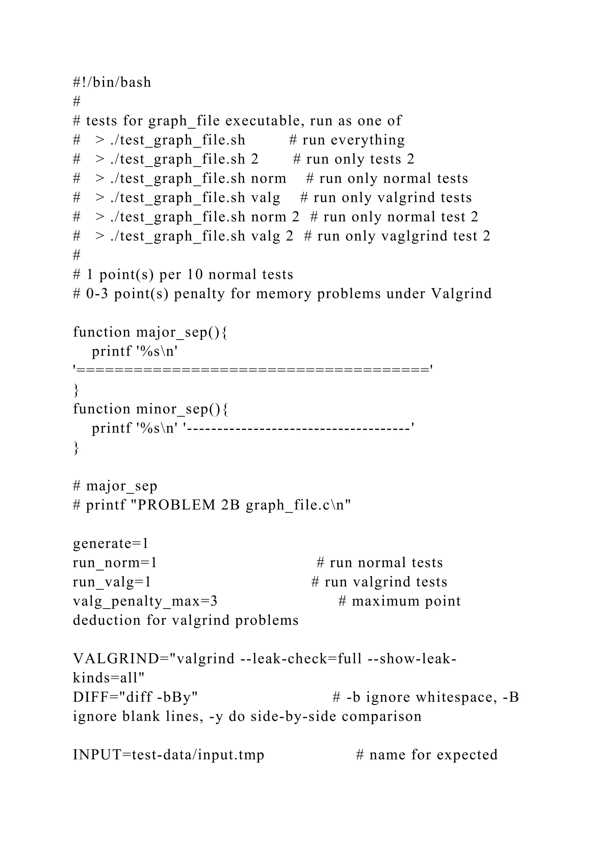 #!/bin/bash
#
# tests for graph_file executable, run as one of
# > ./test_graph_file.sh # run everything
# > ./test_graph_file.sh 2 # run only tests 2
# > ./test_graph_file.sh norm # run only normal tests
# > ./test_graph_file.sh valg # run only valgrind tests
# > ./test_graph_file.sh norm 2 # run only normal test 2
# > ./test_graph_file.sh valg 2 # run only vaglgrind test 2
#
# 1 point(s) per 10 normal tests
# 0-3 point(s) penalty for memory problems under Valgrind
function major_sep(){
printf '%sn'
'====================================='
}
function minor_sep(){
printf '%sn' '-------------------------------------'
}
# major_sep
# printf "PROBLEM 2B graph_file.cn"
generate=1
run_norm=1 # run normal tests
run_valg=1 # run valgrind tests
valg_penalty_max=3 # maximum point
deduction for valgrind problems
VALGRIND="valgrind --leak-check=full --show-leak-
kinds=all"
DIFF="diff -bBy" # -b ignore whitespace, -B
ignore blank lines, -y do side-by-side comparison
INPUT=test-data/input.tmp # name for expected
 