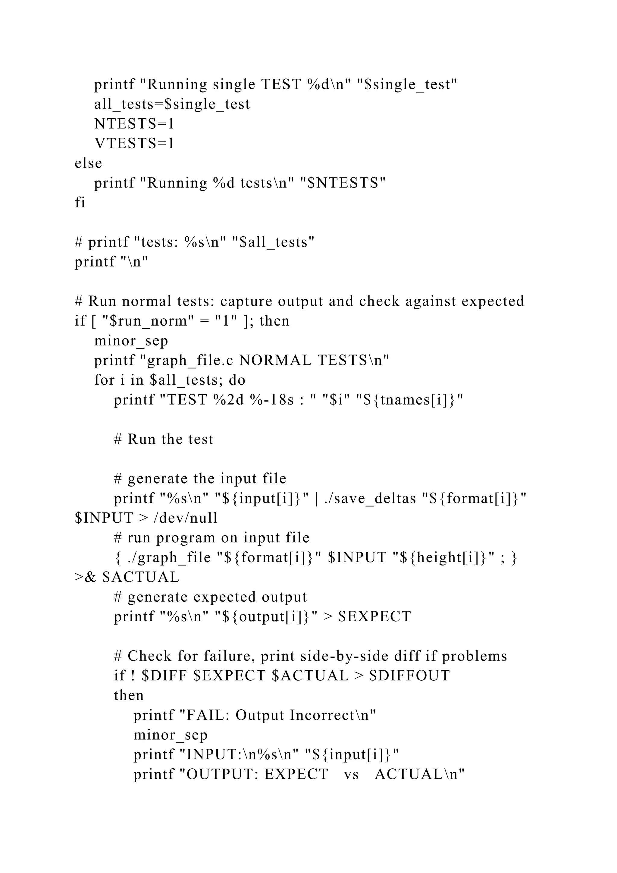 printf "Running single TEST %dn" "$single_test"
all_tests=$single_test
NTESTS=1
VTESTS=1
else
printf "Running %d testsn" "$NTESTS"
fi
# printf "tests: %sn" "$all_tests"
printf "n"
# Run normal tests: capture output and check against expected
if [ "$run_norm" = "1" ]; then
minor_sep
printf "graph_file.c NORMAL TESTSn"
for i in $all_tests; do
printf "TEST %2d %-18s : " "$i" "${tnames[i]}"
# Run the test
# generate the input file
printf "%sn" "${input[i]}" | ./save_deltas "${format[i]}"
$INPUT > /dev/null
# run program on input file
{ ./graph_file "${format[i]}" $INPUT "${height[i]}" ; }
>& $ACTUAL
# generate expected output
printf "%sn" "${output[i]}" > $EXPECT
# Check for failure, print side-by-side diff if problems
if ! $DIFF $EXPECT $ACTUAL > $DIFFOUT
then
printf "FAIL: Output Incorrectn"
minor_sep
printf "INPUT:n%sn" "${input[i]}"
printf "OUTPUT: EXPECT vs ACTUALn"
 