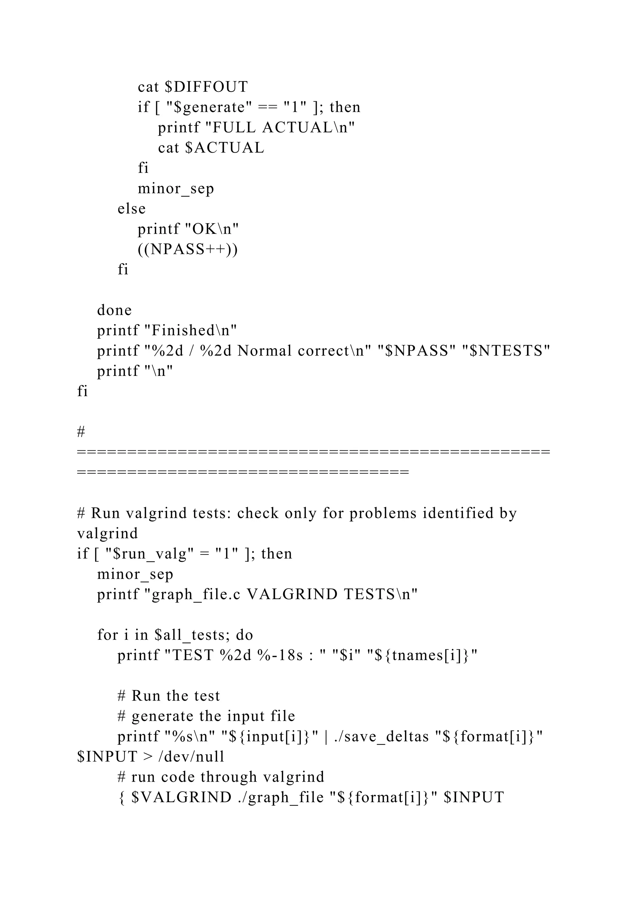 cat $DIFFOUT
if [ "$generate" == "1" ]; then
printf "FULL ACTUALn"
cat $ACTUAL
fi
minor_sep
else
printf "OKn"
((NPASS++))
fi
done
printf "Finishedn"
printf "%2d / %2d Normal correctn" "$NPASS" "$NTESTS"
printf "n"
fi
#
===============================================
=================================
# Run valgrind tests: check only for problems identified by
valgrind
if [ "$run_valg" = "1" ]; then
minor_sep
printf "graph_file.c VALGRIND TESTSn"
for i in $all_tests; do
printf "TEST %2d %-18s : " "$i" "${tnames[i]}"
# Run the test
# generate the input file
printf "%sn" "${input[i]}" | ./save_deltas "${format[i]}"
$INPUT > /dev/null
# run code through valgrind
{ $VALGRIND ./graph_file "${format[i]}" $INPUT
 