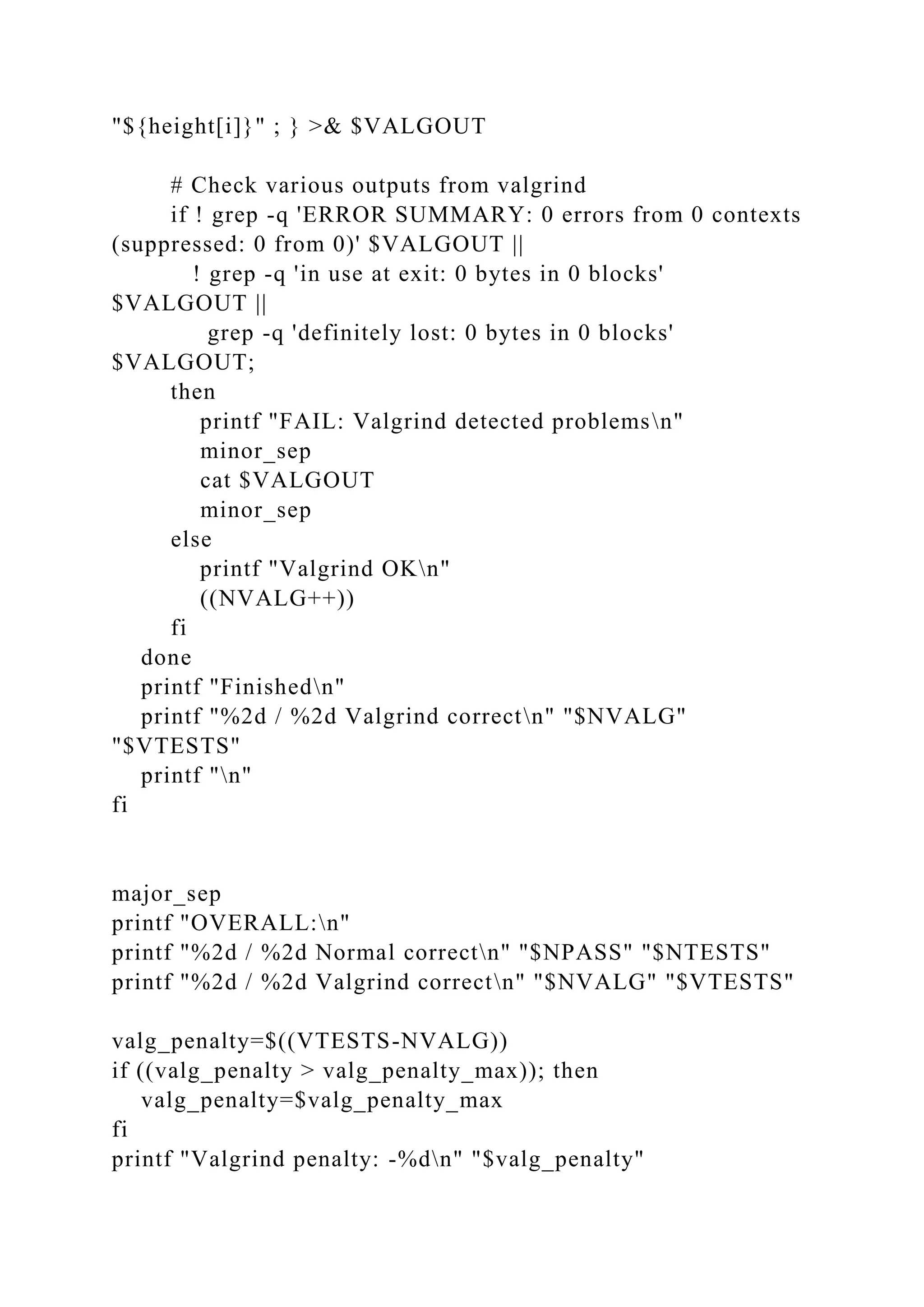 "${height[i]}" ; } >& $VALGOUT
# Check various outputs from valgrind
if ! grep -q 'ERROR SUMMARY: 0 errors from 0 contexts
(suppressed: 0 from 0)' $VALGOUT ||
! grep -q 'in use at exit: 0 bytes in 0 blocks'
$VALGOUT ||
grep -q 'definitely lost: 0 bytes in 0 blocks'
$VALGOUT;
then
printf "FAIL: Valgrind detected problemsn"
minor_sep
cat $VALGOUT
minor_sep
else
printf "Valgrind OKn"
((NVALG++))
fi
done
printf "Finishedn"
printf "%2d / %2d Valgrind correctn" "$NVALG"
"$VTESTS"
printf "n"
fi
major_sep
printf "OVERALL:n"
printf "%2d / %2d Normal correctn" "$NPASS" "$NTESTS"
printf "%2d / %2d Valgrind correctn" "$NVALG" "$VTESTS"
valg_penalty=$((VTESTS-NVALG))
if ((valg_penalty > valg_penalty_max)); then
valg_penalty=$valg_penalty_max
fi
printf "Valgrind penalty: -%dn" "$valg_penalty"
 