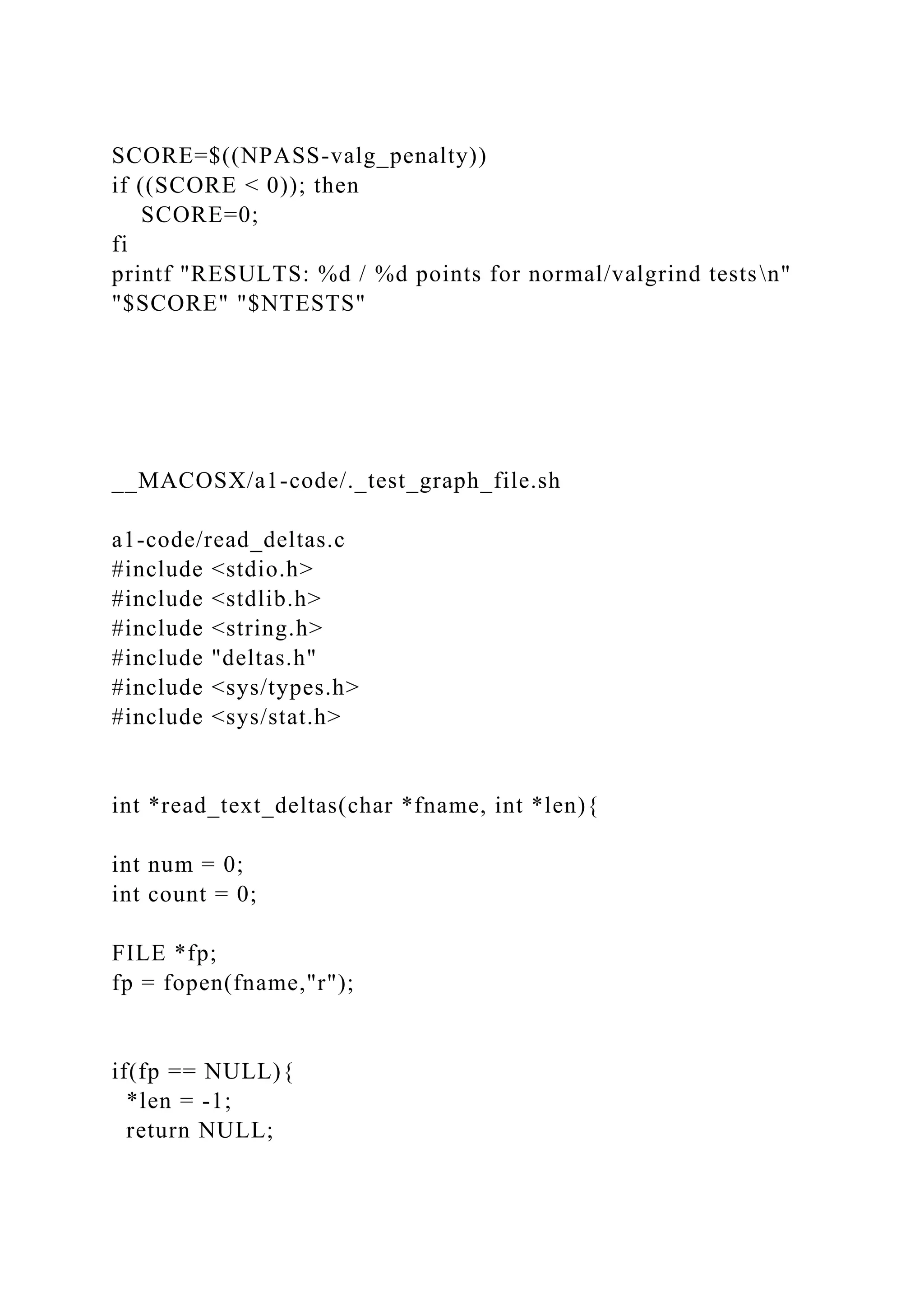 SCORE=$((NPASS-valg_penalty))
if ((SCORE < 0)); then
SCORE=0;
fi
printf "RESULTS: %d / %d points for normal/valgrind testsn"
"$SCORE" "$NTESTS"
__MACOSX/a1-code/._test_graph_file.sh
a1-code/read_deltas.c
#include <stdio.h>
#include <stdlib.h>
#include <string.h>
#include "deltas.h"
#include <sys/types.h>
#include <sys/stat.h>
int *read_text_deltas(char *fname, int *len){
int num = 0;
int count = 0;
FILE *fp;
fp = fopen(fname,"r");
if(fp == NULL){
*len = -1;
return NULL;
 