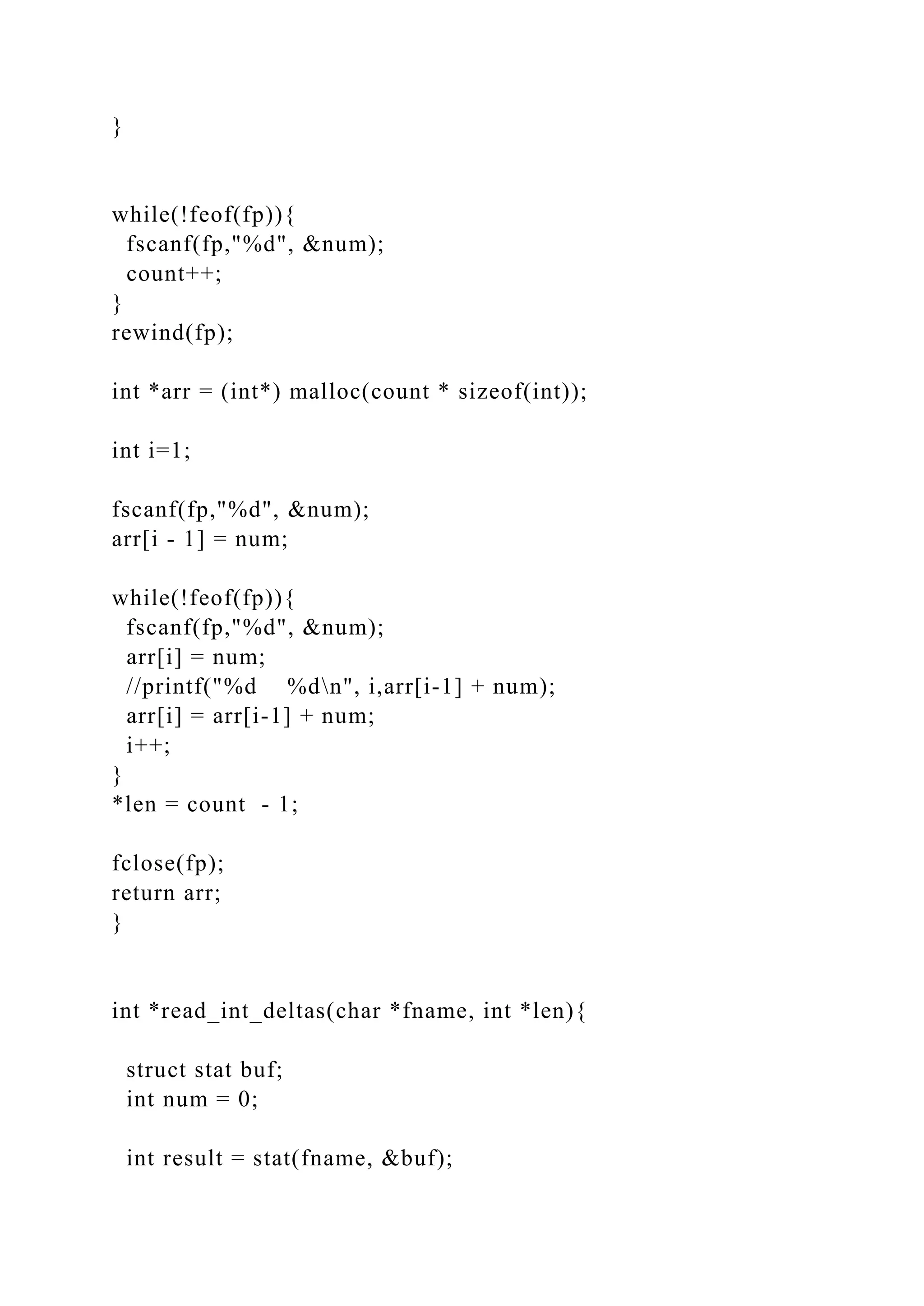}
while(!feof(fp)){
fscanf(fp,"%d", &num);
count++;
}
rewind(fp);
int *arr = (int*) malloc(count * sizeof(int));
int i=1;
fscanf(fp,"%d", &num);
arr[i - 1] = num;
while(!feof(fp)){
fscanf(fp,"%d", &num);
arr[i] = num;
//printf("%d %dn", i,arr[i-1] + num);
arr[i] = arr[i-1] + num;
i++;
}
*len = count - 1;
fclose(fp);
return arr;
}
int *read_int_deltas(char *fname, int *len){
struct stat buf;
int num = 0;
int result = stat(fname, &buf);
 