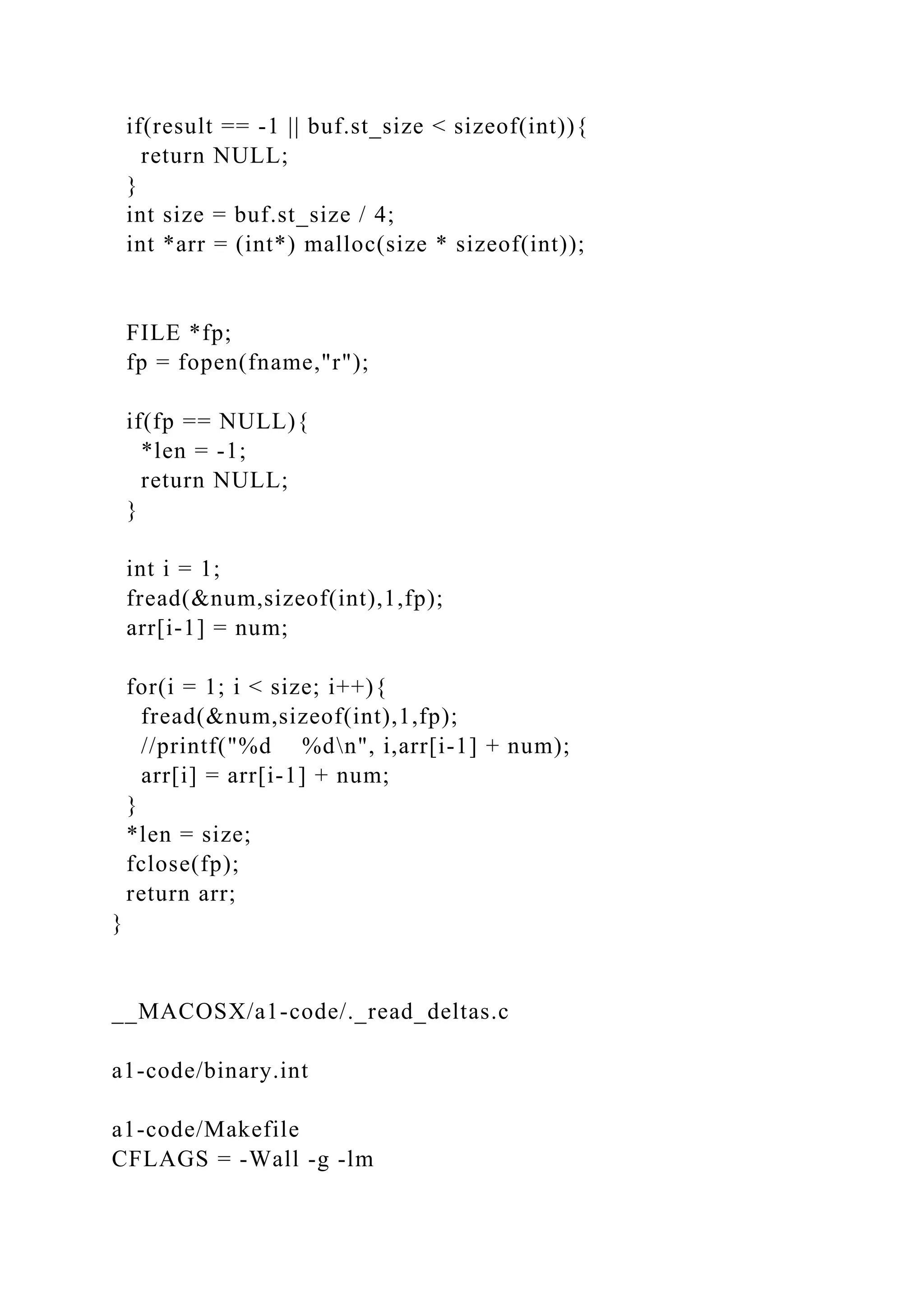 if(result == -1 || buf.st_size < sizeof(int)){
return NULL;
}
int size = buf.st_size / 4;
int *arr = (int*) malloc(size * sizeof(int));
FILE *fp;
fp = fopen(fname,"r");
if(fp == NULL){
*len = -1;
return NULL;
}
int i = 1;
fread(&num,sizeof(int),1,fp);
arr[i-1] = num;
for(i = 1; i < size; i++){
fread(&num,sizeof(int),1,fp);
//printf("%d %dn", i,arr[i-1] + num);
arr[i] = arr[i-1] + num;
}
*len = size;
fclose(fp);
return arr;
}
__MACOSX/a1-code/._read_deltas.c
a1-code/binary.int
a1-code/Makefile
CFLAGS = -Wall -g -lm
 
