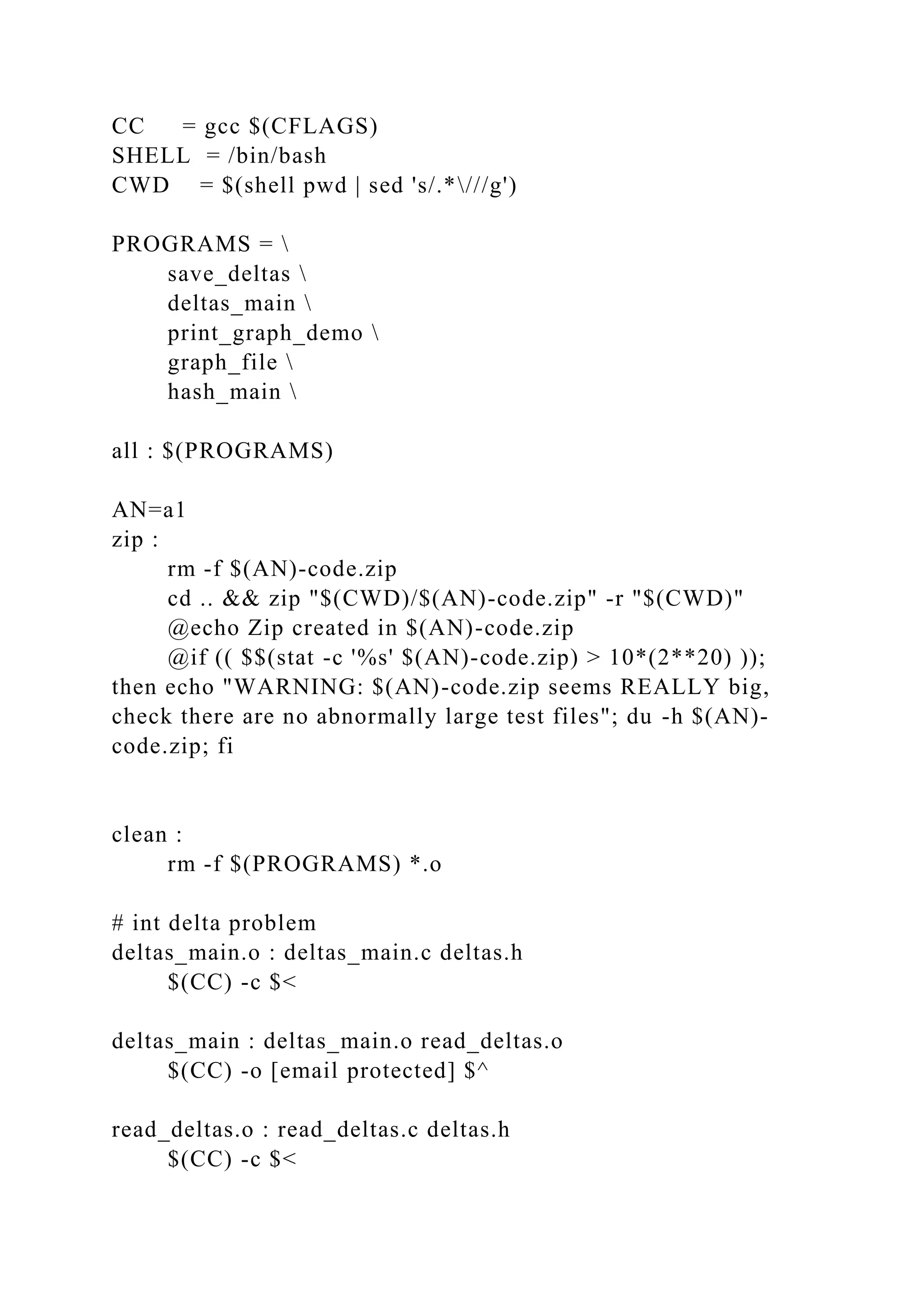 CC = gcc $(CFLAGS)
SHELL = /bin/bash
CWD = $(shell pwd | sed 's/.*///g')
PROGRAMS = 
save_deltas 
deltas_main 
print_graph_demo 
graph_file 
hash_main 
all : $(PROGRAMS)
AN=a1
zip :
rm -f $(AN)-code.zip
cd .. && zip "$(CWD)/$(AN)-code.zip" -r "$(CWD)"
@echo Zip created in $(AN)-code.zip
@if (( $$(stat -c '%s' $(AN)-code.zip) > 10*(2**20) ));
then echo "WARNING: $(AN)-code.zip seems REALLY big,
check there are no abnormally large test files"; du -h $(AN)-
code.zip; fi
clean :
rm -f $(PROGRAMS) *.o
# int delta problem
deltas_main.o : deltas_main.c deltas.h
$(CC) -c $<
deltas_main : deltas_main.o read_deltas.o
$(CC) -o [email protected] $^
read_deltas.o : read_deltas.c deltas.h
$(CC) -c $<
 