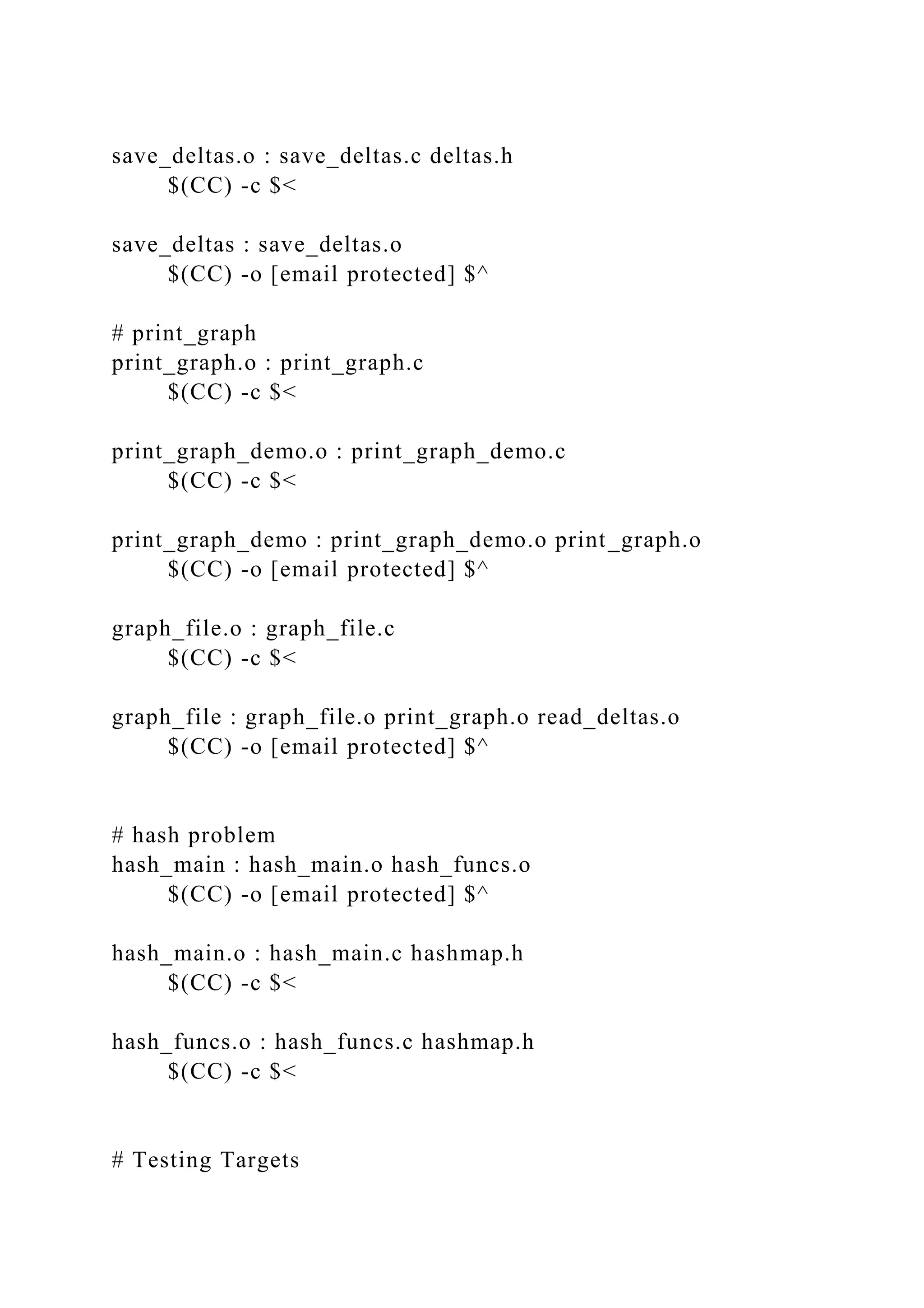save_deltas.o : save_deltas.c deltas.h
$(CC) -c $<
save_deltas : save_deltas.o
$(CC) -o [email protected] $^
# print_graph
print_graph.o : print_graph.c
$(CC) -c $<
print_graph_demo.o : print_graph_demo.c
$(CC) -c $<
print_graph_demo : print_graph_demo.o print_graph.o
$(CC) -o [email protected] $^
graph_file.o : graph_file.c
$(CC) -c $<
graph_file : graph_file.o print_graph.o read_deltas.o
$(CC) -o [email protected] $^
# hash problem
hash_main : hash_main.o hash_funcs.o
$(CC) -o [email protected] $^
hash_main.o : hash_main.c hashmap.h
$(CC) -c $<
hash_funcs.o : hash_funcs.c hashmap.h
$(CC) -c $<
# Testing Targets
 