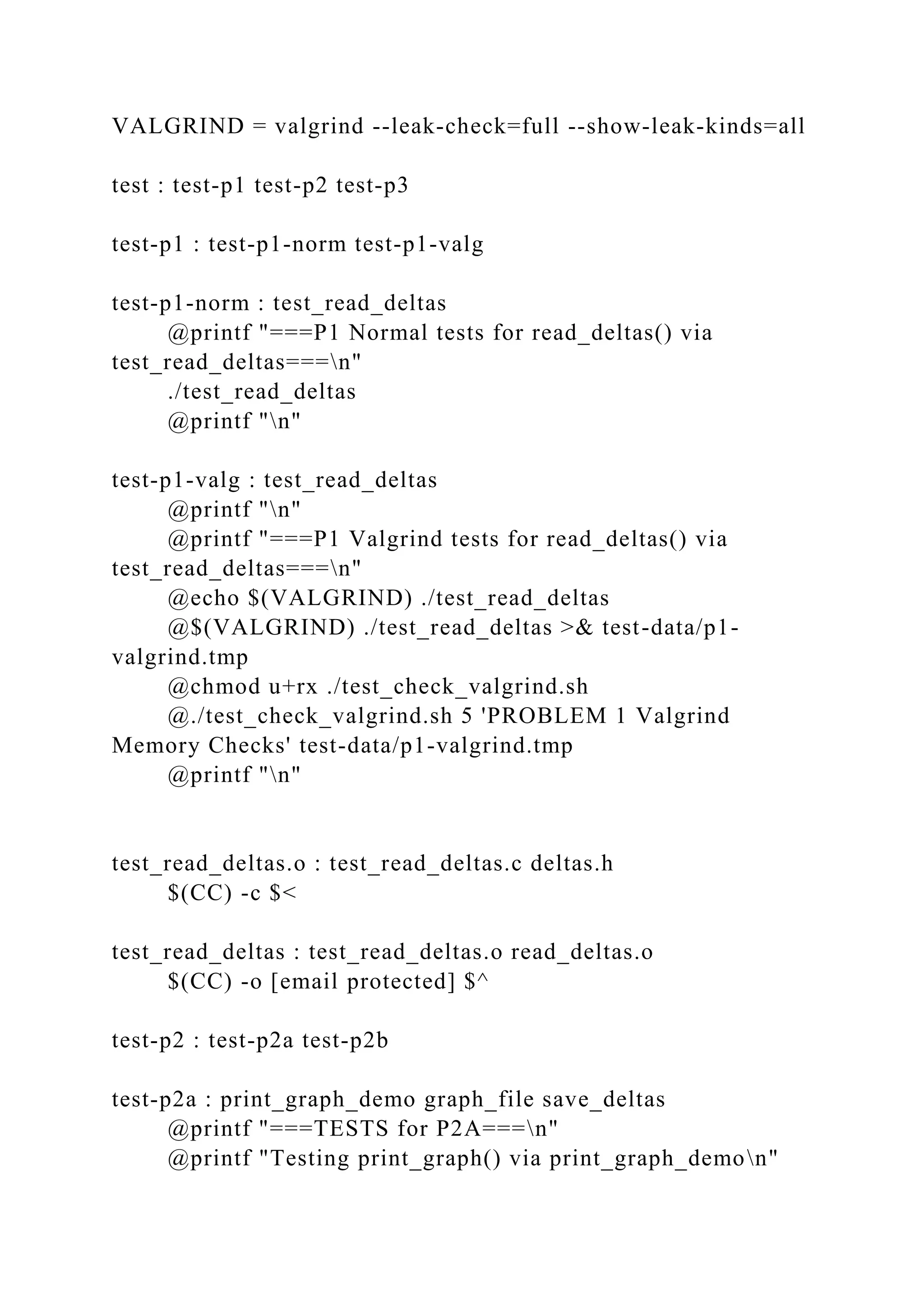 VALGRIND = valgrind --leak-check=full --show-leak-kinds=all
test : test-p1 test-p2 test-p3
test-p1 : test-p1-norm test-p1-valg
test-p1-norm : test_read_deltas
@printf "===P1 Normal tests for read_deltas() via
test_read_deltas===n"
./test_read_deltas
@printf "n"
test-p1-valg : test_read_deltas
@printf "n"
@printf "===P1 Valgrind tests for read_deltas() via
test_read_deltas===n"
@echo $(VALGRIND) ./test_read_deltas
@$(VALGRIND) ./test_read_deltas >& test-data/p1-
valgrind.tmp
@chmod u+rx ./test_check_valgrind.sh
@./test_check_valgrind.sh 5 'PROBLEM 1 Valgrind
Memory Checks' test-data/p1-valgrind.tmp
@printf "n"
test_read_deltas.o : test_read_deltas.c deltas.h
$(CC) -c $<
test_read_deltas : test_read_deltas.o read_deltas.o
$(CC) -o [email protected] $^
test-p2 : test-p2a test-p2b
test-p2a : print_graph_demo graph_file save_deltas
@printf "===TESTS for P2A===n"
@printf "Testing print_graph() via print_graph_demon"
 