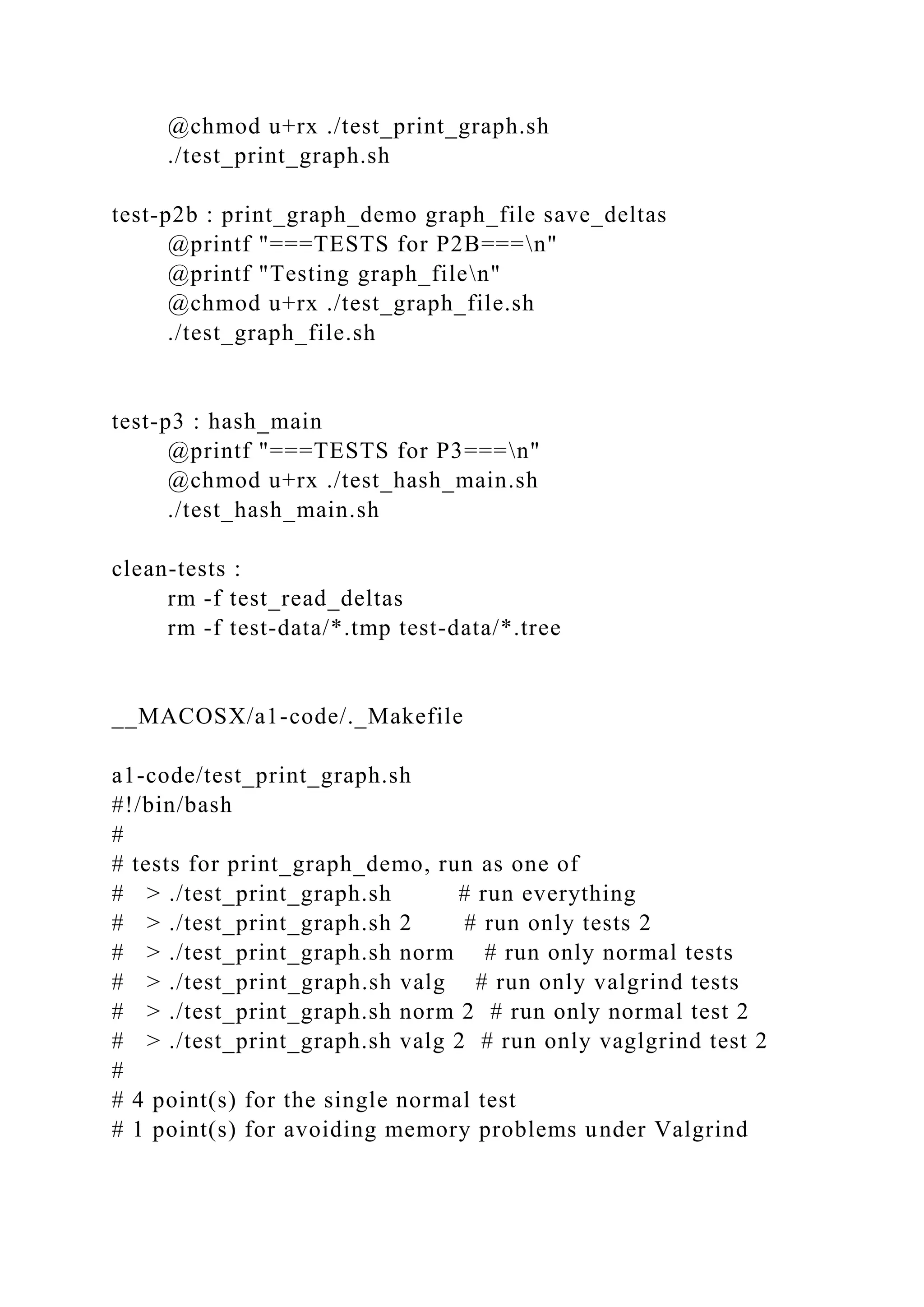 @chmod u+rx ./test_print_graph.sh
./test_print_graph.sh
test-p2b : print_graph_demo graph_file save_deltas
@printf "===TESTS for P2B===n"
@printf "Testing graph_filen"
@chmod u+rx ./test_graph_file.sh
./test_graph_file.sh
test-p3 : hash_main
@printf "===TESTS for P3===n"
@chmod u+rx ./test_hash_main.sh
./test_hash_main.sh
clean-tests :
rm -f test_read_deltas
rm -f test-data/*.tmp test-data/*.tree
__MACOSX/a1-code/._Makefile
a1-code/test_print_graph.sh
#!/bin/bash
#
# tests for print_graph_demo, run as one of
# > ./test_print_graph.sh # run everything
# > ./test_print_graph.sh 2 # run only tests 2
# > ./test_print_graph.sh norm # run only normal tests
# > ./test_print_graph.sh valg # run only valgrind tests
# > ./test_print_graph.sh norm 2 # run only normal test 2
# > ./test_print_graph.sh valg 2 # run only vaglgrind test 2
#
# 4 point(s) for the single normal test
# 1 point(s) for avoiding memory problems under Valgrind
 