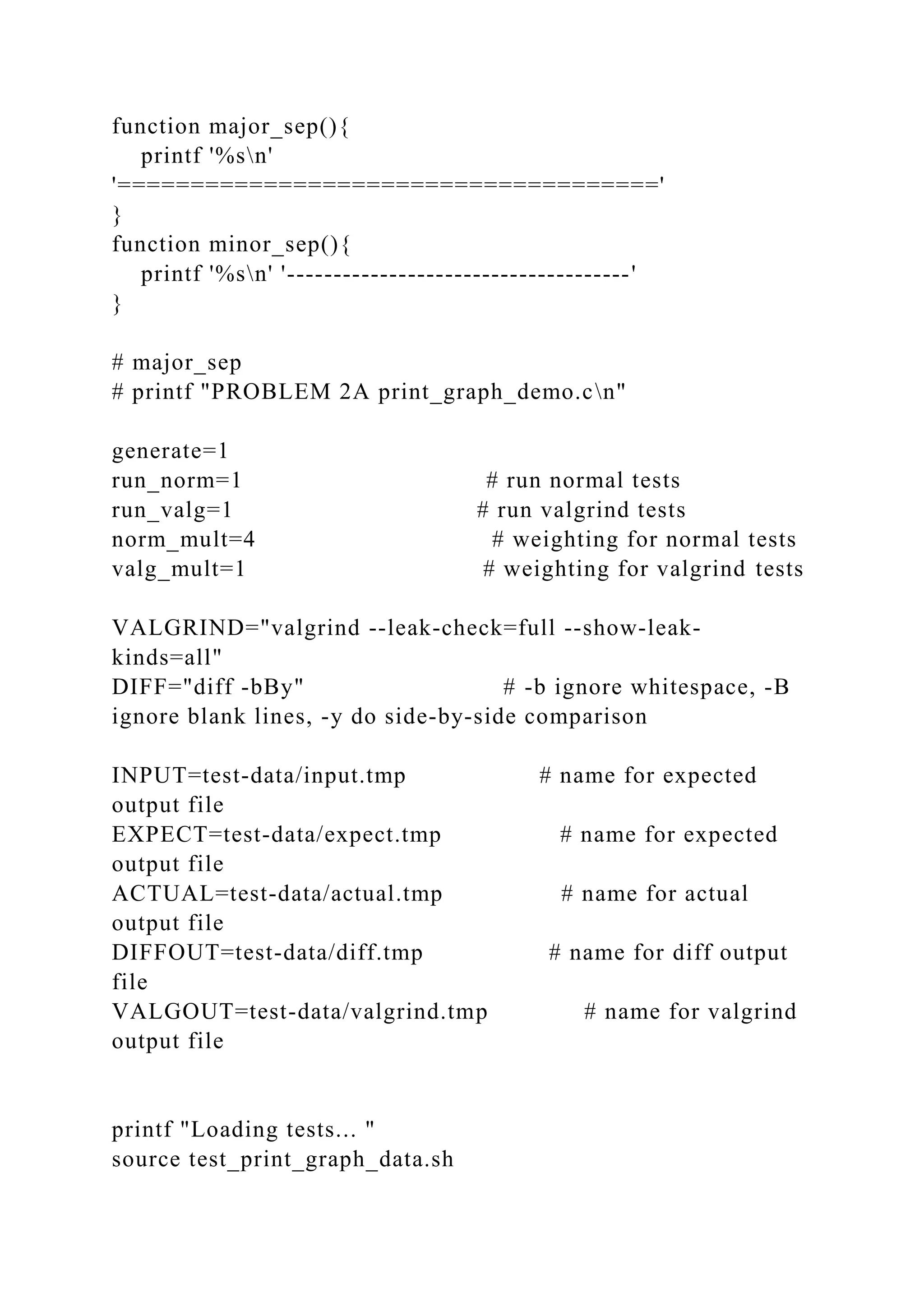 function major_sep(){
printf '%sn'
'====================================='
}
function minor_sep(){
printf '%sn' '-------------------------------------'
}
# major_sep
# printf "PROBLEM 2A print_graph_demo.cn"
generate=1
run_norm=1 # run normal tests
run_valg=1 # run valgrind tests
norm_mult=4 # weighting for normal tests
valg_mult=1 # weighting for valgrind tests
VALGRIND="valgrind --leak-check=full --show-leak-
kinds=all"
DIFF="diff -bBy" # -b ignore whitespace, -B
ignore blank lines, -y do side-by-side comparison
INPUT=test-data/input.tmp # name for expected
output file
EXPECT=test-data/expect.tmp # name for expected
output file
ACTUAL=test-data/actual.tmp # name for actual
output file
DIFFOUT=test-data/diff.tmp # name for diff output
file
VALGOUT=test-data/valgrind.tmp # name for valgrind
output file
printf "Loading tests... "
source test_print_graph_data.sh
 