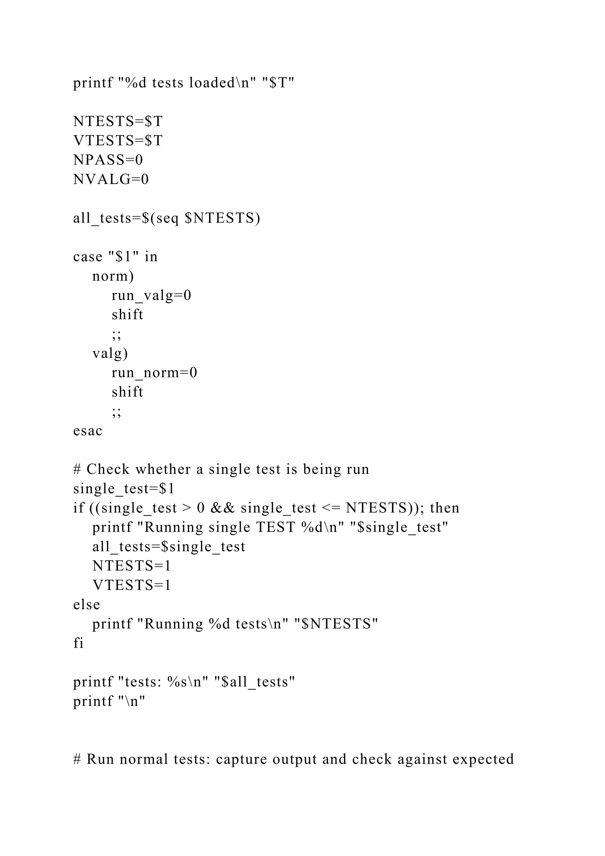 printf "%d tests loadedn" "$T"
NTESTS=$T
VTESTS=$T
NPASS=0
NVALG=0
all_tests=$(seq $NTESTS)
case "$1" in
norm)
run_valg=0
shift
;;
valg)
run_norm=0
shift
;;
esac
# Check whether a single test is being run
single_test=$1
if ((single_test > 0 && single_test <= NTESTS)); then
printf "Running single TEST %dn" "$single_test"
all_tests=$single_test
NTESTS=1
VTESTS=1
else
printf "Running %d testsn" "$NTESTS"
fi
printf "tests: %sn" "$all_tests"
printf "n"
# Run normal tests: capture output and check against expected
 
