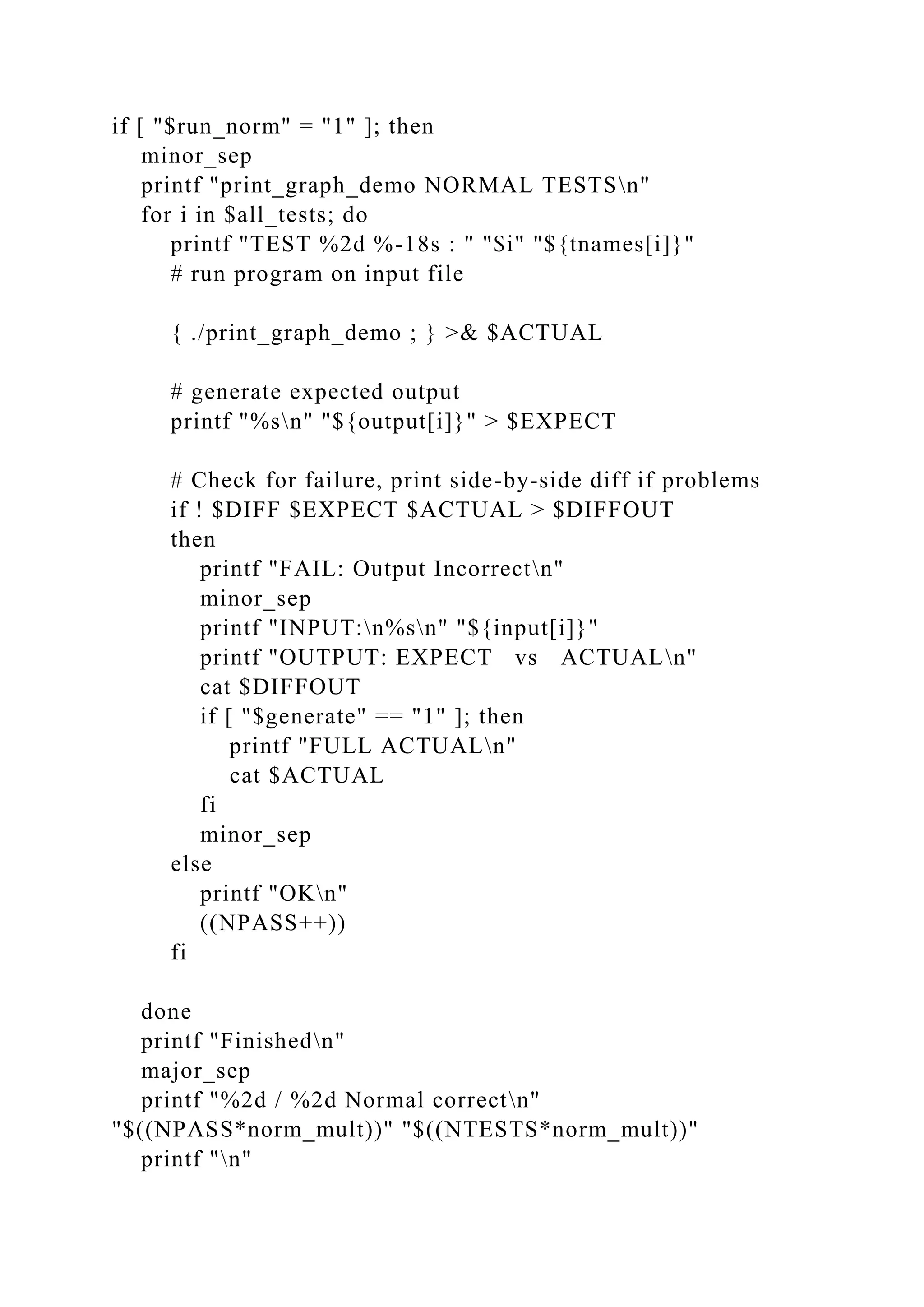 if [ "$run_norm" = "1" ]; then
minor_sep
printf "print_graph_demo NORMAL TESTSn"
for i in $all_tests; do
printf "TEST %2d %-18s : " "$i" "${tnames[i]}"
# run program on input file
{ ./print_graph_demo ; } >& $ACTUAL
# generate expected output
printf "%sn" "${output[i]}" > $EXPECT
# Check for failure, print side-by-side diff if problems
if ! $DIFF $EXPECT $ACTUAL > $DIFFOUT
then
printf "FAIL: Output Incorrectn"
minor_sep
printf "INPUT:n%sn" "${input[i]}"
printf "OUTPUT: EXPECT vs ACTUALn"
cat $DIFFOUT
if [ "$generate" == "1" ]; then
printf "FULL ACTUALn"
cat $ACTUAL
fi
minor_sep
else
printf "OKn"
((NPASS++))
fi
done
printf "Finishedn"
major_sep
printf "%2d / %2d Normal correctn"
"$((NPASS*norm_mult))" "$((NTESTS*norm_mult))"
printf "n"
 