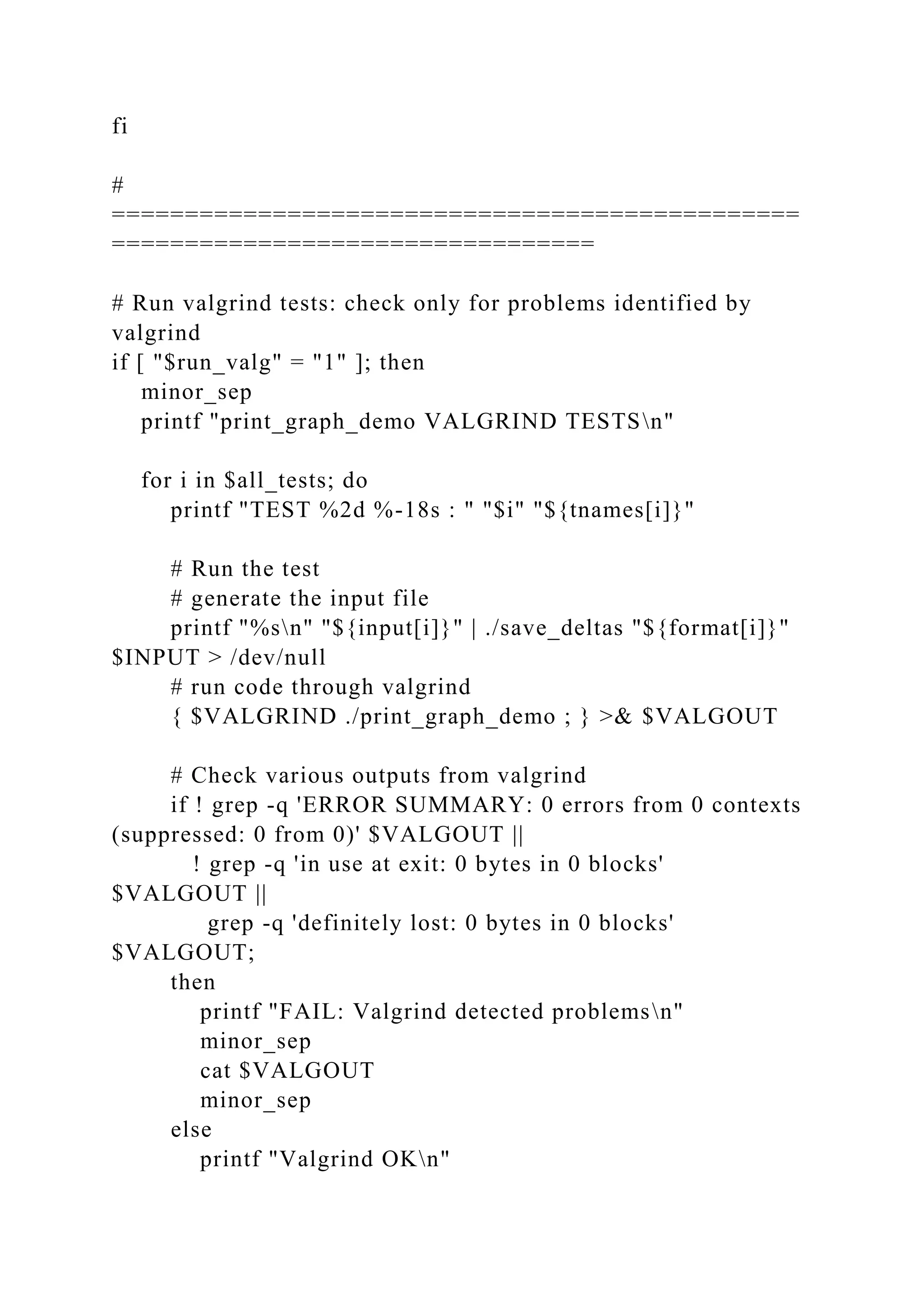 fi
#
===============================================
=================================
# Run valgrind tests: check only for problems identified by
valgrind
if [ "$run_valg" = "1" ]; then
minor_sep
printf "print_graph_demo VALGRIND TESTSn"
for i in $all_tests; do
printf "TEST %2d %-18s : " "$i" "${tnames[i]}"
# Run the test
# generate the input file
printf "%sn" "${input[i]}" | ./save_deltas "${format[i]}"
$INPUT > /dev/null
# run code through valgrind
{ $VALGRIND ./print_graph_demo ; } >& $VALGOUT
# Check various outputs from valgrind
if ! grep -q 'ERROR SUMMARY: 0 errors from 0 contexts
(suppressed: 0 from 0)' $VALGOUT ||
! grep -q 'in use at exit: 0 bytes in 0 blocks'
$VALGOUT ||
grep -q 'definitely lost: 0 bytes in 0 blocks'
$VALGOUT;
then
printf "FAIL: Valgrind detected problemsn"
minor_sep
cat $VALGOUT
minor_sep
else
printf "Valgrind OKn"
 