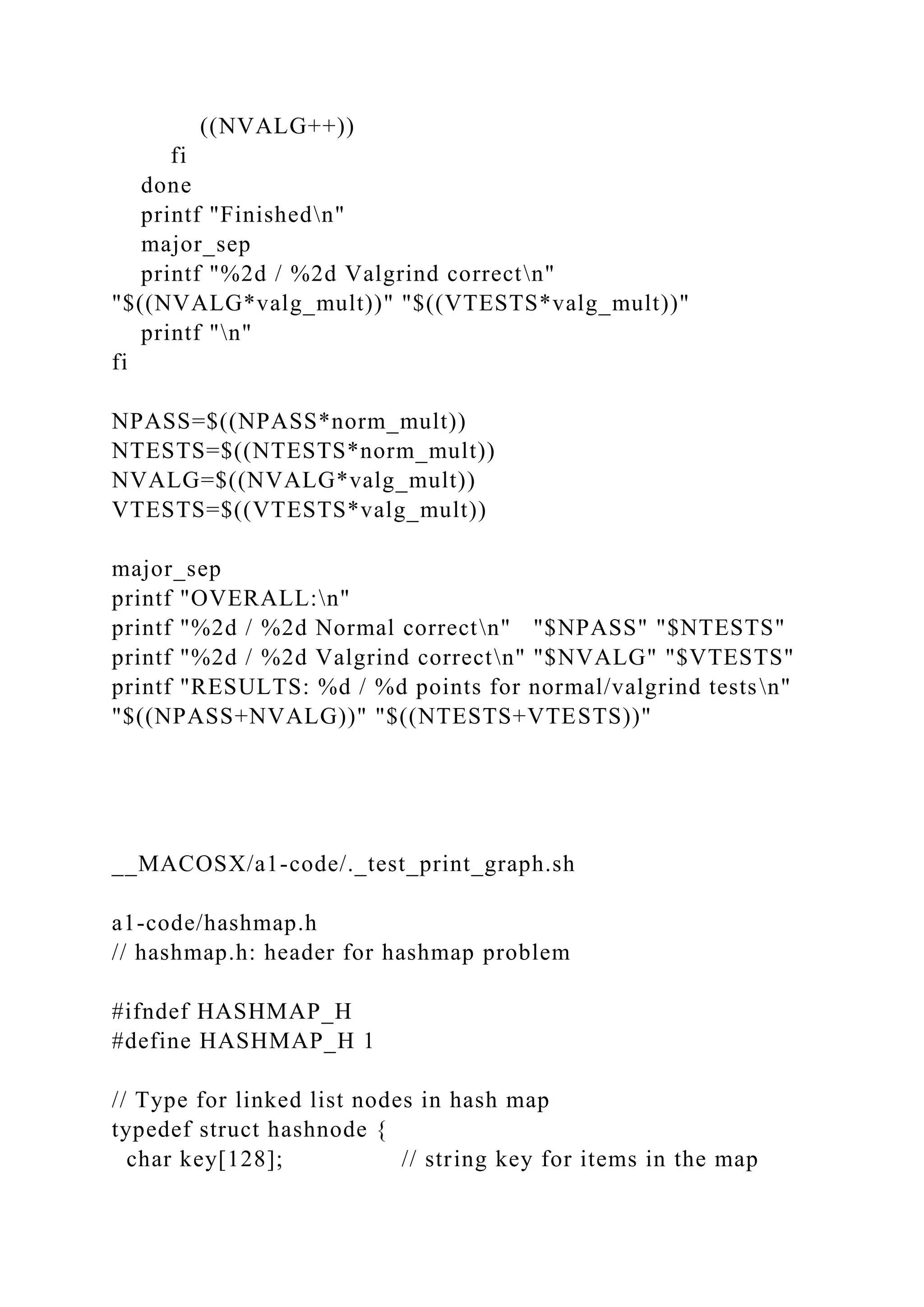 ((NVALG++))
fi
done
printf "Finishedn"
major_sep
printf "%2d / %2d Valgrind correctn"
"$((NVALG*valg_mult))" "$((VTESTS*valg_mult))"
printf "n"
fi
NPASS=$((NPASS*norm_mult))
NTESTS=$((NTESTS*norm_mult))
NVALG=$((NVALG*valg_mult))
VTESTS=$((VTESTS*valg_mult))
major_sep
printf "OVERALL:n"
printf "%2d / %2d Normal correctn" "$NPASS" "$NTESTS"
printf "%2d / %2d Valgrind correctn" "$NVALG" "$VTESTS"
printf "RESULTS: %d / %d points for normal/valgrind testsn"
"$((NPASS+NVALG))" "$((NTESTS+VTESTS))"
__MACOSX/a1-code/._test_print_graph.sh
a1-code/hashmap.h
// hashmap.h: header for hashmap problem
#ifndef HASHMAP_H
#define HASHMAP_H 1
// Type for linked list nodes in hash map
typedef struct hashnode {
char key[128]; // string key for items in the map
 