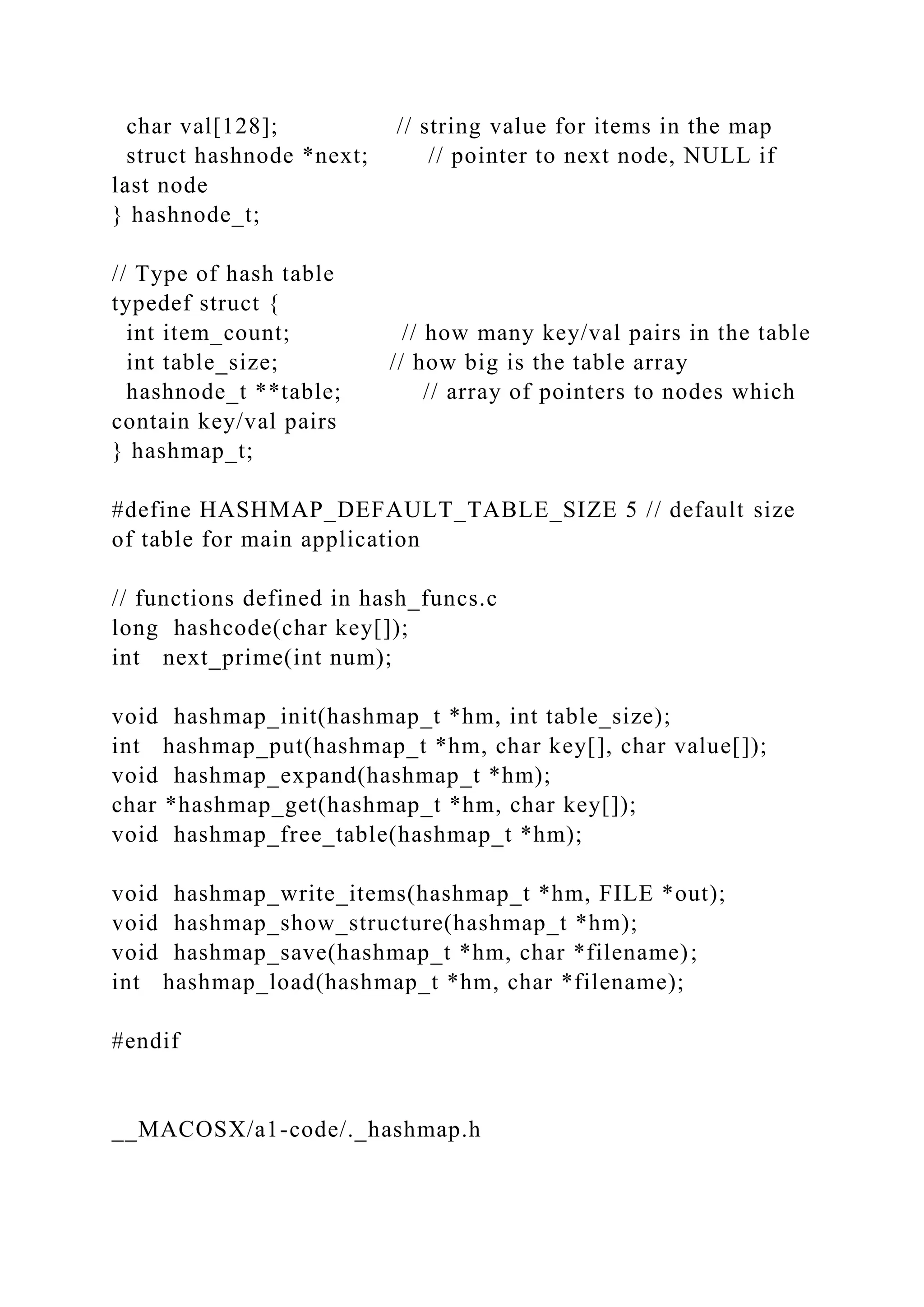 char val[128]; // string value for items in the map
struct hashnode *next; // pointer to next node, NULL if
last node
} hashnode_t;
// Type of hash table
typedef struct {
int item_count; // how many key/val pairs in the table
int table_size; // how big is the table array
hashnode_t **table; // array of pointers to nodes which
contain key/val pairs
} hashmap_t;
#define HASHMAP_DEFAULT_TABLE_SIZE 5 // default size
of table for main application
// functions defined in hash_funcs.c
long hashcode(char key[]);
int next_prime(int num);
void hashmap_init(hashmap_t *hm, int table_size);
int hashmap_put(hashmap_t *hm, char key[], char value[]);
void hashmap_expand(hashmap_t *hm);
char *hashmap_get(hashmap_t *hm, char key[]);
void hashmap_free_table(hashmap_t *hm);
void hashmap_write_items(hashmap_t *hm, FILE *out);
void hashmap_show_structure(hashmap_t *hm);
void hashmap_save(hashmap_t *hm, char *filename);
int hashmap_load(hashmap_t *hm, char *filename);
#endif
__MACOSX/a1-code/._hashmap.h
 