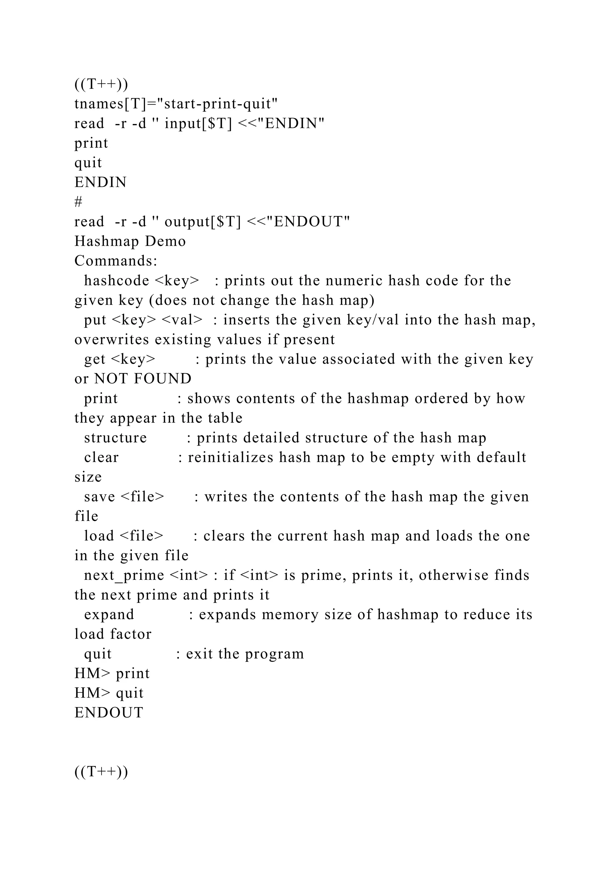 ((T++))
tnames[T]="start-print-quit"
read -r -d '' input[$T] <<"ENDIN"
print
quit
ENDIN
#
read -r -d '' output[$T] <<"ENDOUT"
Hashmap Demo
Commands:
hashcode <key> : prints out the numeric hash code for the
given key (does not change the hash map)
put <key> <val> : inserts the given key/val into the hash map,
overwrites existing values if present
get <key> : prints the value associated with the given key
or NOT FOUND
print : shows contents of the hashmap ordered by how
they appear in the table
structure : prints detailed structure of the hash map
clear : reinitializes hash map to be empty with default
size
save <file> : writes the contents of the hash map the given
file
load <file> : clears the current hash map and loads the one
in the given file
next_prime <int> : if <int> is prime, prints it, otherwise finds
the next prime and prints it
expand : expands memory size of hashmap to reduce its
load factor
quit : exit the program
HM> print
HM> quit
ENDOUT
((T++))
 