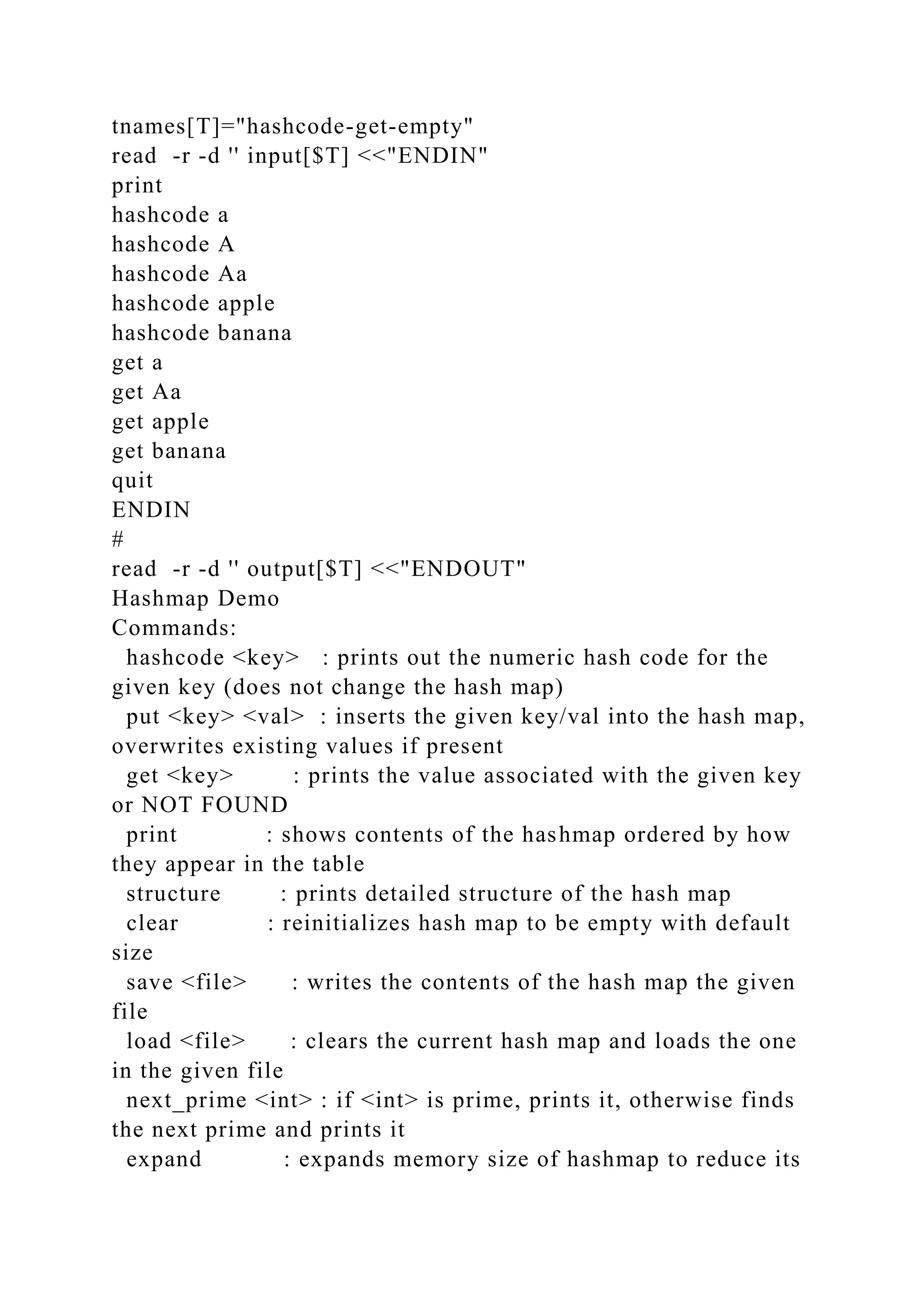 tnames[T]="hashcode-get-empty"
read -r -d '' input[$T] <<"ENDIN"
print
hashcode a
hashcode A
hashcode Aa
hashcode apple
hashcode banana
get a
get Aa
get apple
get banana
quit
ENDIN
#
read -r -d '' output[$T] <<"ENDOUT"
Hashmap Demo
Commands:
hashcode <key> : prints out the numeric hash code for the
given key (does not change the hash map)
put <key> <val> : inserts the given key/val into the hash map,
overwrites existing values if present
get <key> : prints the value associated with the given key
or NOT FOUND
print : shows contents of the hashmap ordered by how
they appear in the table
structure : prints detailed structure of the hash map
clear : reinitializes hash map to be empty with default
size
save <file> : writes the contents of the hash map the given
file
load <file> : clears the current hash map and loads the one
in the given file
next_prime <int> : if <int> is prime, prints it, otherwise finds
the next prime and prints it
expand : expands memory size of hashmap to reduce its
 