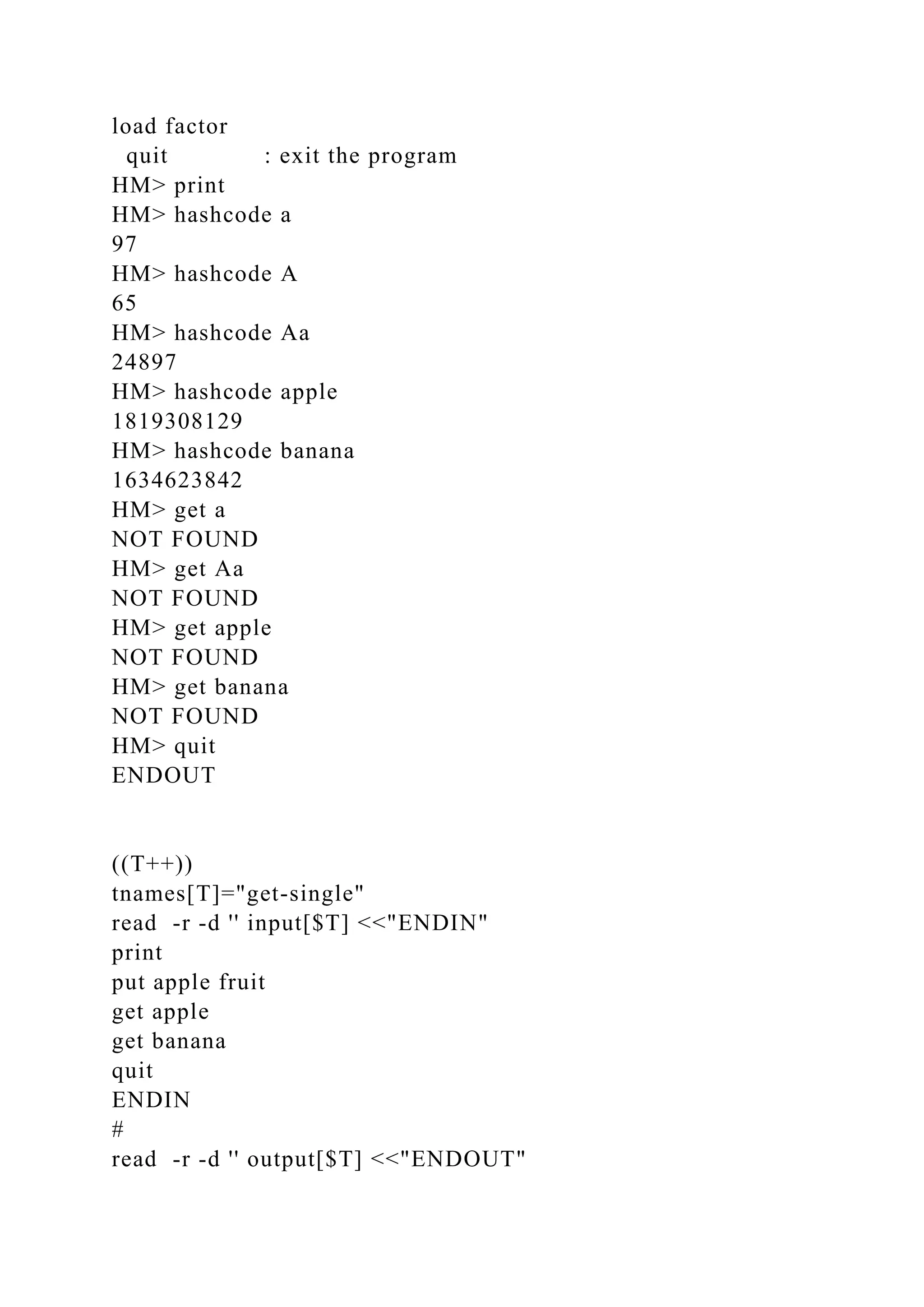 load factor
quit : exit the program
HM> print
HM> hashcode a
97
HM> hashcode A
65
HM> hashcode Aa
24897
HM> hashcode apple
1819308129
HM> hashcode banana
1634623842
HM> get a
NOT FOUND
HM> get Aa
NOT FOUND
HM> get apple
NOT FOUND
HM> get banana
NOT FOUND
HM> quit
ENDOUT
((T++))
tnames[T]="get-single"
read -r -d '' input[$T] <<"ENDIN"
print
put apple fruit
get apple
get banana
quit
ENDIN
#
read -r -d '' output[$T] <<"ENDOUT"
 