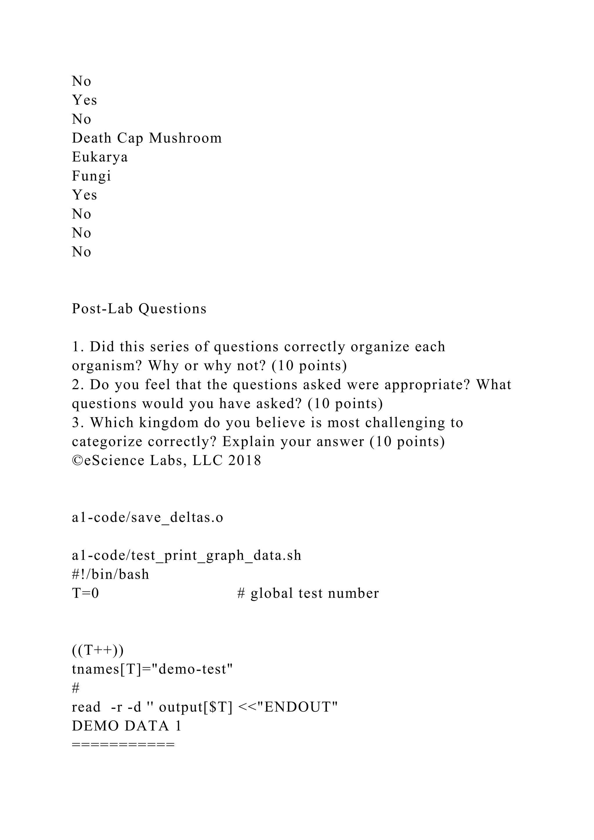 No
Yes
No
Death Cap Mushroom
Eukarya
Fungi
Yes
No
No
No
Post-Lab Questions
1. Did this series of questions correctly organize each
organism? Why or why not? (10 points)
2. Do you feel that the questions asked were appropriate? What
questions would you have asked? (10 points)
3. Which kingdom do you believe is most challenging to
categorize correctly? Explain your answer (10 points)
©eScience Labs, LLC 2018
a1-code/save_deltas.o
a1-code/test_print_graph_data.sh
#!/bin/bash
T=0 # global test number
((T++))
tnames[T]="demo-test"
#
read -r -d '' output[$T] <<"ENDOUT"
DEMO DATA 1
===========
 
