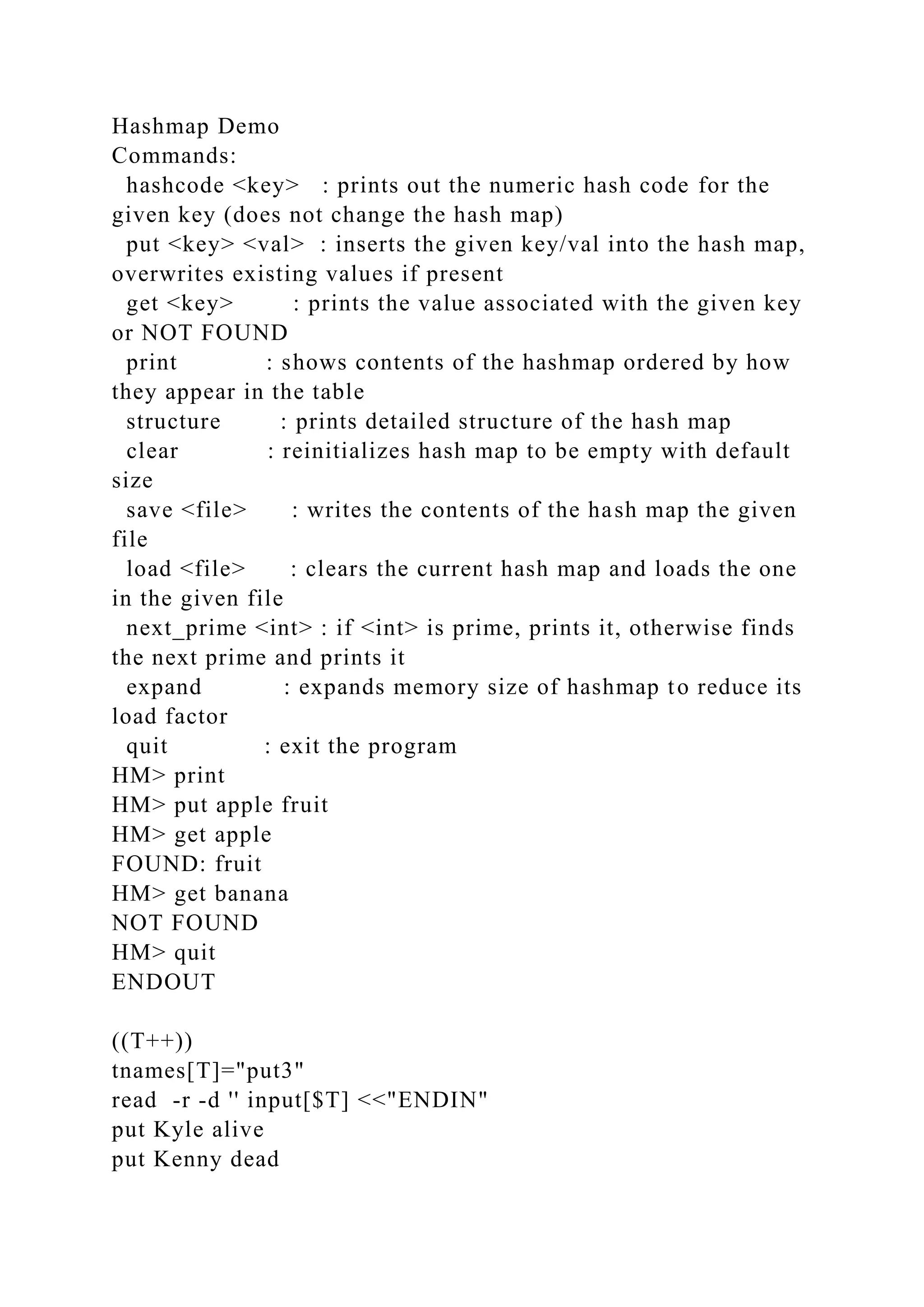 Hashmap Demo
Commands:
hashcode <key> : prints out the numeric hash code for the
given key (does not change the hash map)
put <key> <val> : inserts the given key/val into the hash map,
overwrites existing values if present
get <key> : prints the value associated with the given key
or NOT FOUND
print : shows contents of the hashmap ordered by how
they appear in the table
structure : prints detailed structure of the hash map
clear : reinitializes hash map to be empty with default
size
save <file> : writes the contents of the hash map the given
file
load <file> : clears the current hash map and loads the one
in the given file
next_prime <int> : if <int> is prime, prints it, otherwise finds
the next prime and prints it
expand : expands memory size of hashmap to reduce its
load factor
quit : exit the program
HM> print
HM> put apple fruit
HM> get apple
FOUND: fruit
HM> get banana
NOT FOUND
HM> quit
ENDOUT
((T++))
tnames[T]="put3"
read -r -d '' input[$T] <<"ENDIN"
put Kyle alive
put Kenny dead
 