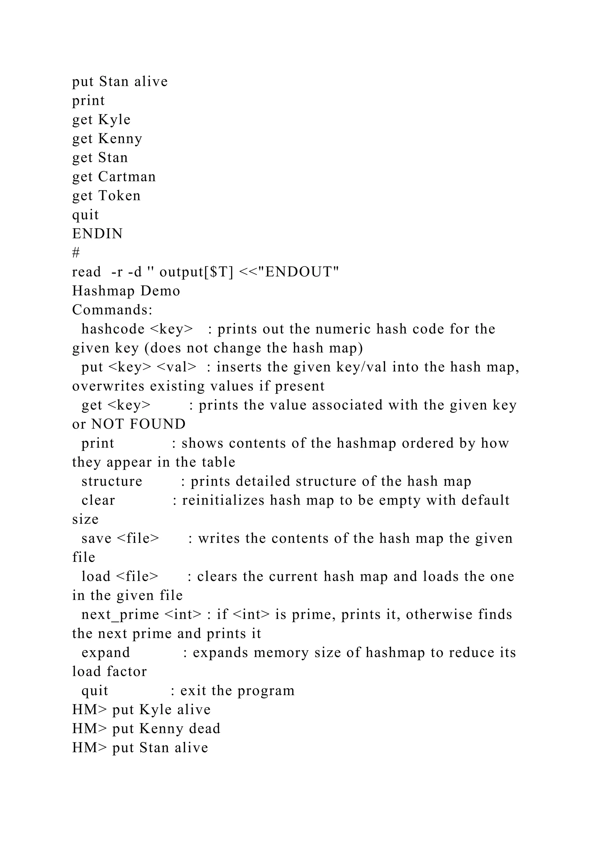 put Stan alive
print
get Kyle
get Kenny
get Stan
get Cartman
get Token
quit
ENDIN
#
read -r -d '' output[$T] <<"ENDOUT"
Hashmap Demo
Commands:
hashcode <key> : prints out the numeric hash code for the
given key (does not change the hash map)
put <key> <val> : inserts the given key/val into the hash map,
overwrites existing values if present
get <key> : prints the value associated with the given key
or NOT FOUND
print : shows contents of the hashmap ordered by how
they appear in the table
structure : prints detailed structure of the hash map
clear : reinitializes hash map to be empty with default
size
save <file> : writes the contents of the hash map the given
file
load <file> : clears the current hash map and loads the one
in the given file
next_prime <int> : if <int> is prime, prints it, otherwise finds
the next prime and prints it
expand : expands memory size of hashmap to reduce its
load factor
quit : exit the program
HM> put Kyle alive
HM> put Kenny dead
HM> put Stan alive
 