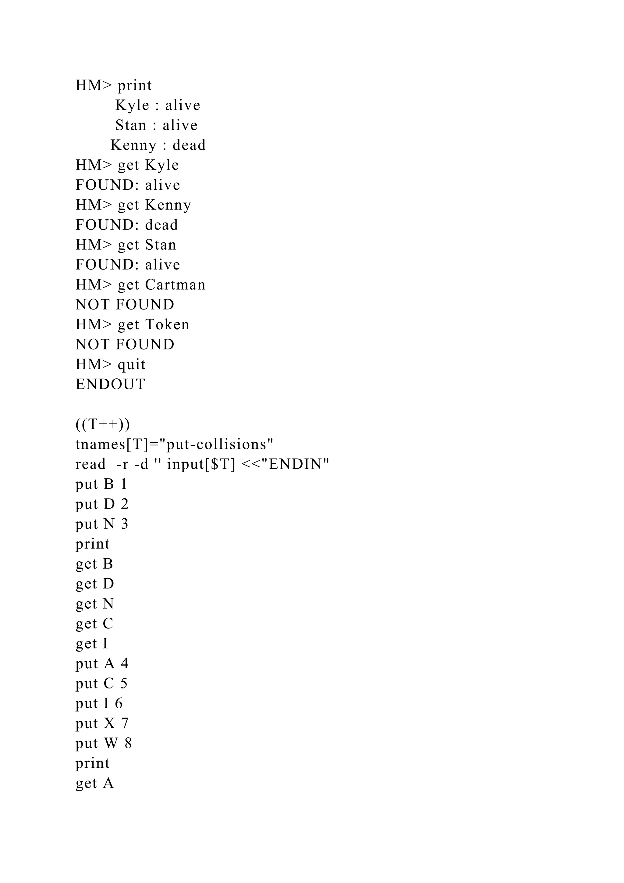 HM> print
Kyle : alive
Stan : alive
Kenny : dead
HM> get Kyle
FOUND: alive
HM> get Kenny
FOUND: dead
HM> get Stan
FOUND: alive
HM> get Cartman
NOT FOUND
HM> get Token
NOT FOUND
HM> quit
ENDOUT
((T++))
tnames[T]="put-collisions"
read -r -d '' input[$T] <<"ENDIN"
put B 1
put D 2
put N 3
print
get B
get D
get N
get C
get I
put A 4
put C 5
put I 6
put X 7
put W 8
print
get A
 