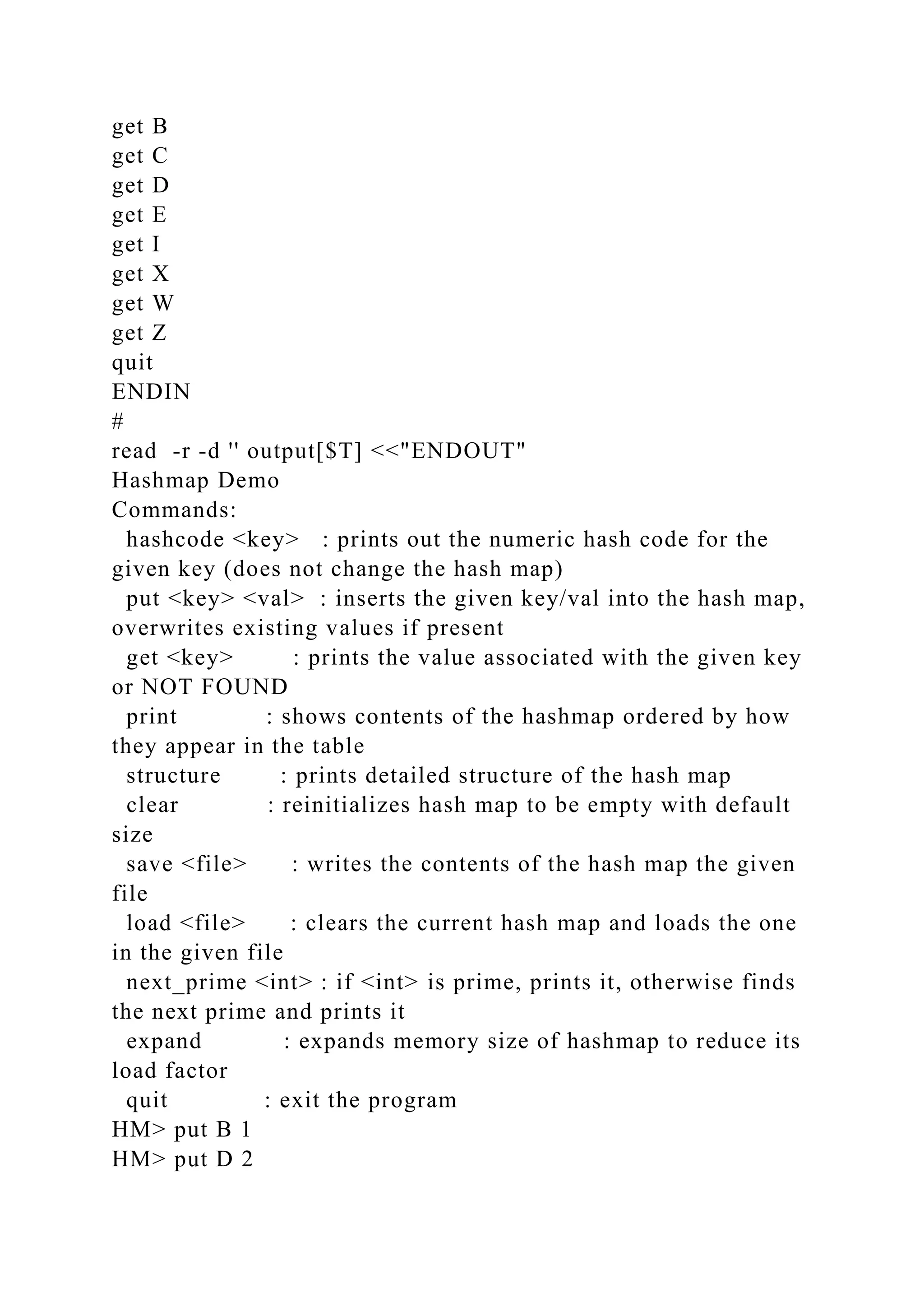 get B
get C
get D
get E
get I
get X
get W
get Z
quit
ENDIN
#
read -r -d '' output[$T] <<"ENDOUT"
Hashmap Demo
Commands:
hashcode <key> : prints out the numeric hash code for the
given key (does not change the hash map)
put <key> <val> : inserts the given key/val into the hash map,
overwrites existing values if present
get <key> : prints the value associated with the given key
or NOT FOUND
print : shows contents of the hashmap ordered by how
they appear in the table
structure : prints detailed structure of the hash map
clear : reinitializes hash map to be empty with default
size
save <file> : writes the contents of the hash map the given
file
load <file> : clears the current hash map and loads the one
in the given file
next_prime <int> : if <int> is prime, prints it, otherwise finds
the next prime and prints it
expand : expands memory size of hashmap to reduce its
load factor
quit : exit the program
HM> put B 1
HM> put D 2
 