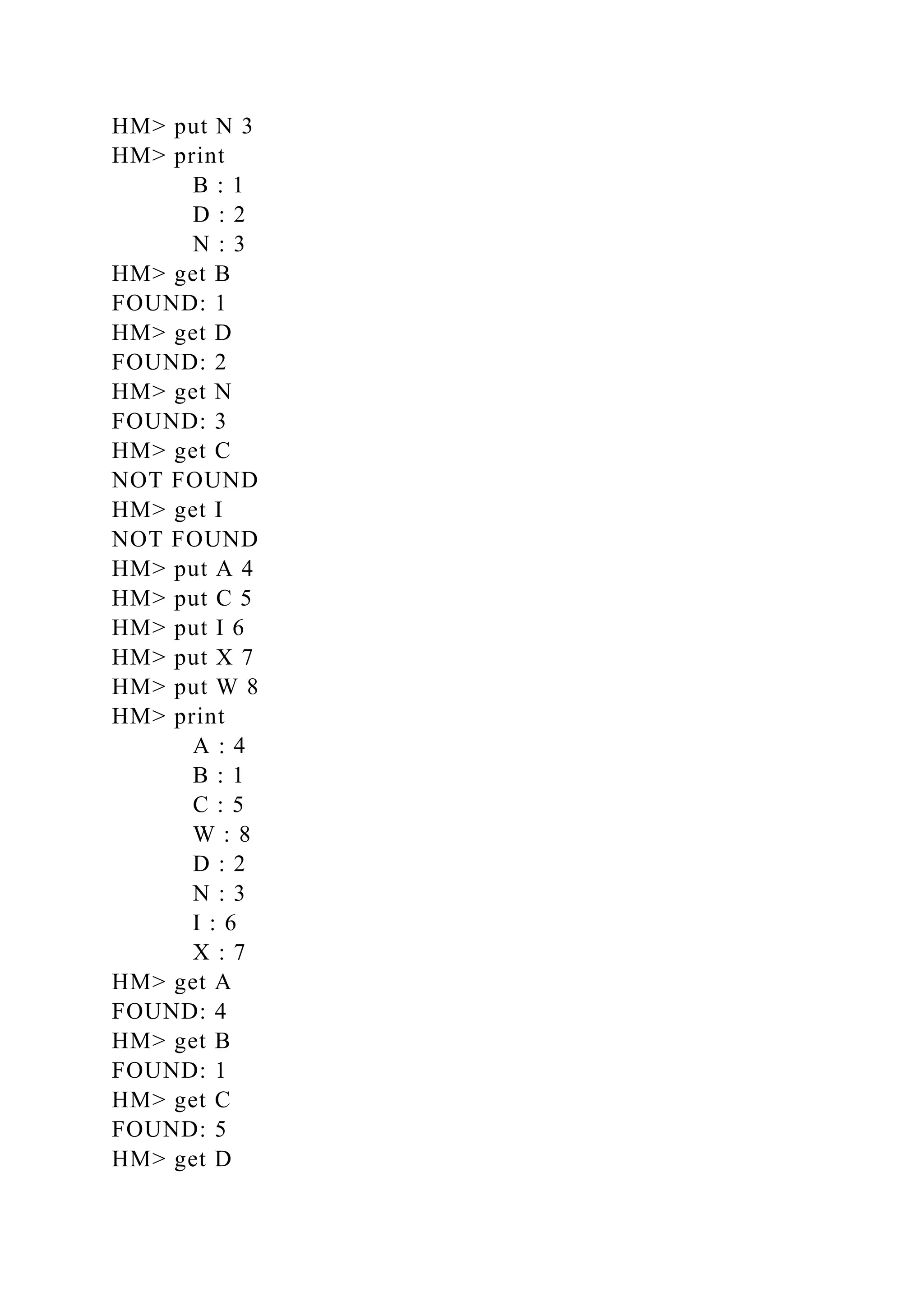 HM> put N 3
HM> print
B : 1
D : 2
N : 3
HM> get B
FOUND: 1
HM> get D
FOUND: 2
HM> get N
FOUND: 3
HM> get C
NOT FOUND
HM> get I
NOT FOUND
HM> put A 4
HM> put C 5
HM> put I 6
HM> put X 7
HM> put W 8
HM> print
A : 4
B : 1
C : 5
W : 8
D : 2
N : 3
I : 6
X : 7
HM> get A
FOUND: 4
HM> get B
FOUND: 1
HM> get C
FOUND: 5
HM> get D
 