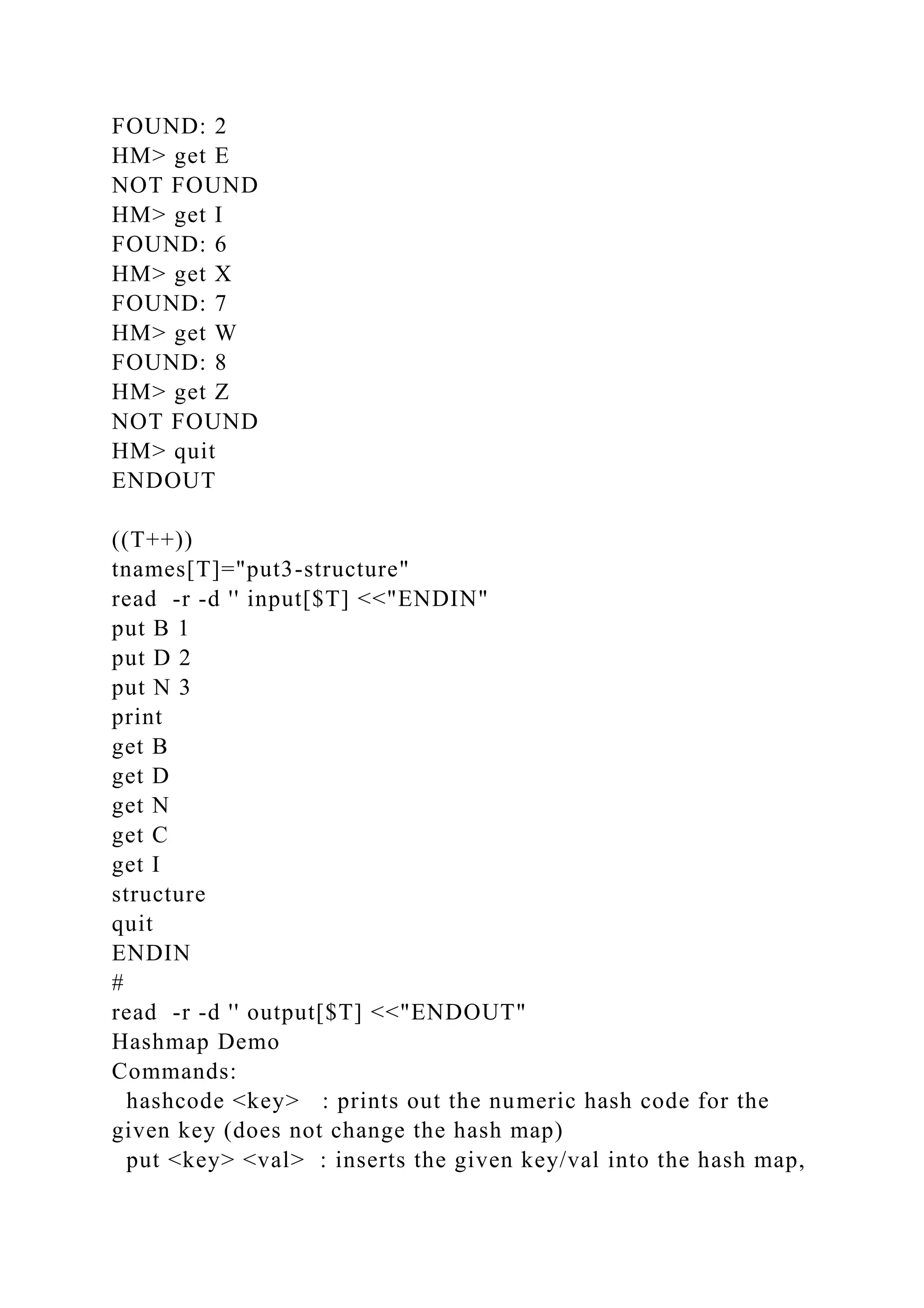 FOUND: 2
HM> get E
NOT FOUND
HM> get I
FOUND: 6
HM> get X
FOUND: 7
HM> get W
FOUND: 8
HM> get Z
NOT FOUND
HM> quit
ENDOUT
((T++))
tnames[T]="put3-structure"
read -r -d '' input[$T] <<"ENDIN"
put B 1
put D 2
put N 3
print
get B
get D
get N
get C
get I
structure
quit
ENDIN
#
read -r -d '' output[$T] <<"ENDOUT"
Hashmap Demo
Commands:
hashcode <key> : prints out the numeric hash code for the
given key (does not change the hash map)
put <key> <val> : inserts the given key/val into the hash map,
 