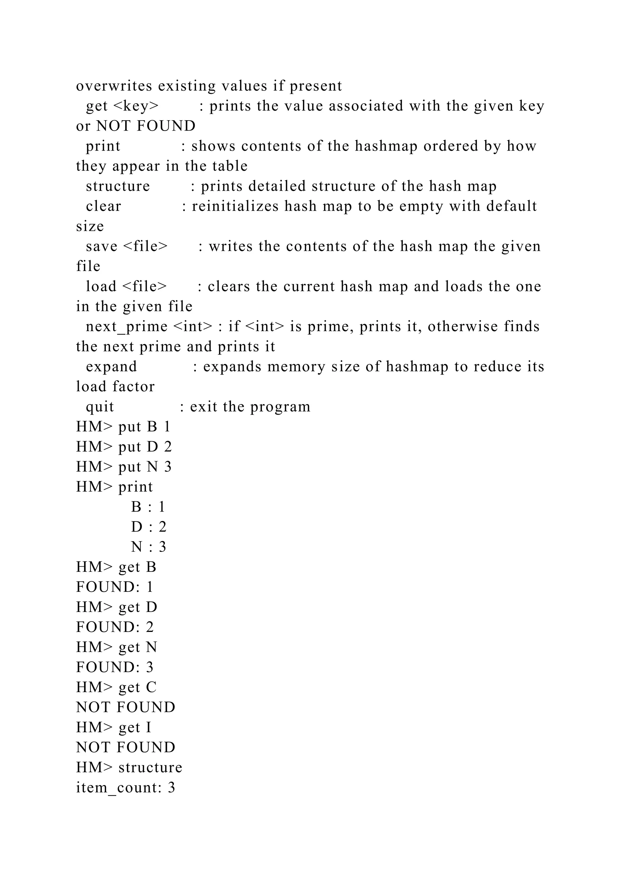 overwrites existing values if present
get <key> : prints the value associated with the given key
or NOT FOUND
print : shows contents of the hashmap ordered by how
they appear in the table
structure : prints detailed structure of the hash map
clear : reinitializes hash map to be empty with default
size
save <file> : writes the contents of the hash map the given
file
load <file> : clears the current hash map and loads the one
in the given file
next_prime <int> : if <int> is prime, prints it, otherwise finds
the next prime and prints it
expand : expands memory size of hashmap to reduce its
load factor
quit : exit the program
HM> put B 1
HM> put D 2
HM> put N 3
HM> print
B : 1
D : 2
N : 3
HM> get B
FOUND: 1
HM> get D
FOUND: 2
HM> get N
FOUND: 3
HM> get C
NOT FOUND
HM> get I
NOT FOUND
HM> structure
item_count: 3
 