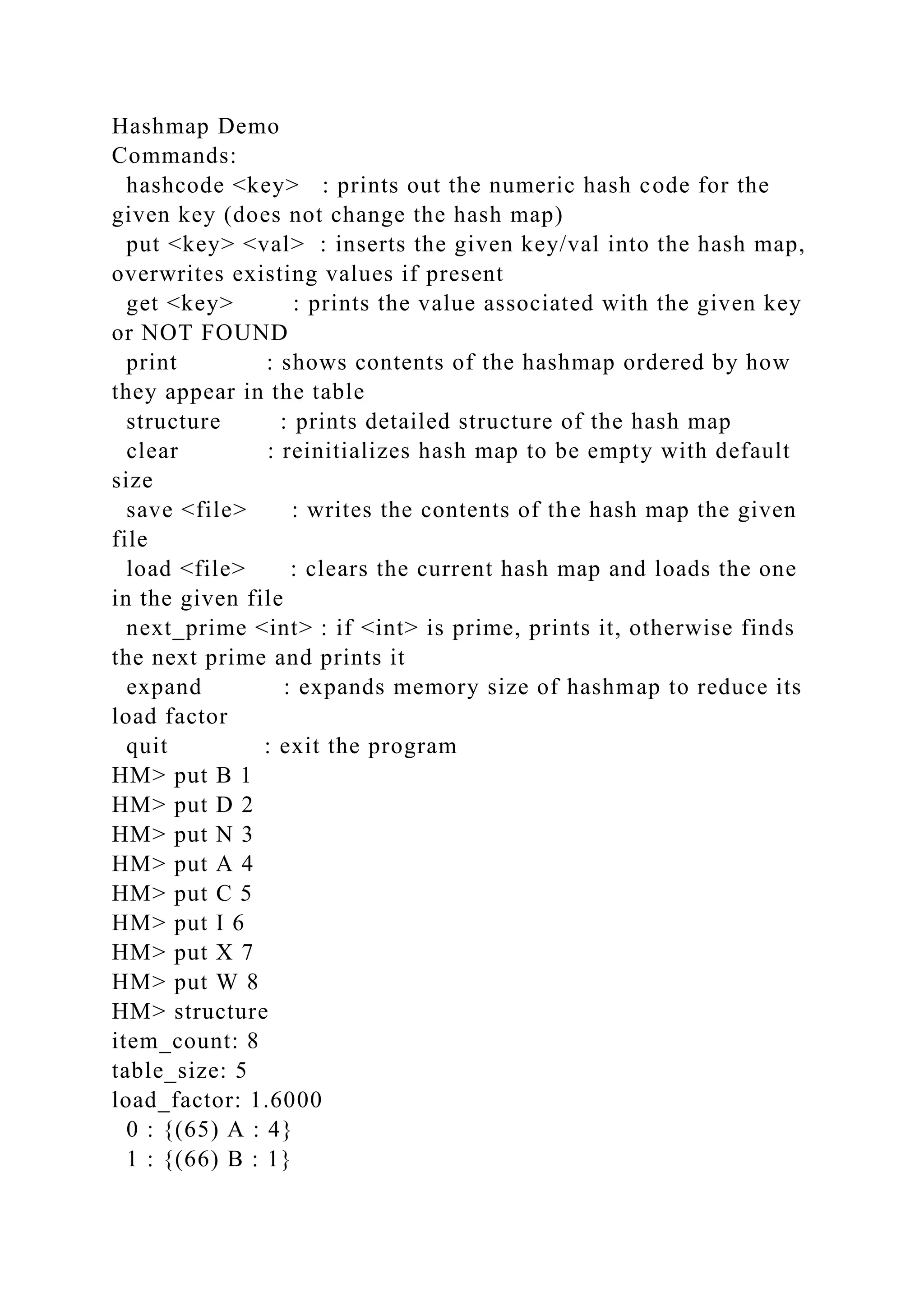Hashmap Demo
Commands:
hashcode <key> : prints out the numeric hash code for the
given key (does not change the hash map)
put <key> <val> : inserts the given key/val into the hash map,
overwrites existing values if present
get <key> : prints the value associated with the given key
or NOT FOUND
print : shows contents of the hashmap ordered by how
they appear in the table
structure : prints detailed structure of the hash map
clear : reinitializes hash map to be empty with default
size
save <file> : writes the contents of the hash map the given
file
load <file> : clears the current hash map and loads the one
in the given file
next_prime <int> : if <int> is prime, prints it, otherwise finds
the next prime and prints it
expand : expands memory size of hashmap to reduce its
load factor
quit : exit the program
HM> put B 1
HM> put D 2
HM> put N 3
HM> put A 4
HM> put C 5
HM> put I 6
HM> put X 7
HM> put W 8
HM> structure
item_count: 8
table_size: 5
load_factor: 1.6000
0 : {(65) A : 4}
1 : {(66) B : 1}
 