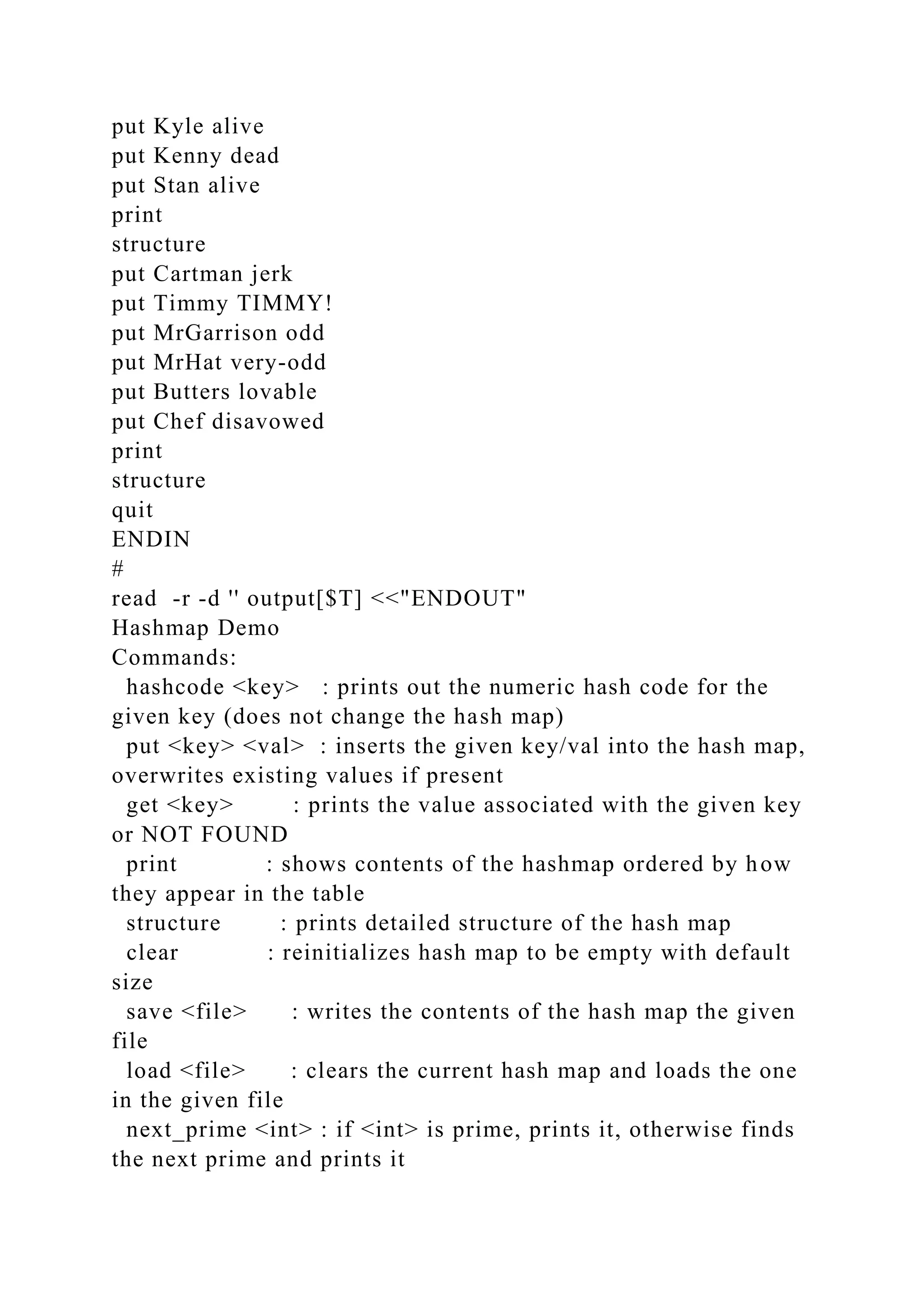 put Kyle alive
put Kenny dead
put Stan alive
print
structure
put Cartman jerk
put Timmy TIMMY!
put MrGarrison odd
put MrHat very-odd
put Butters lovable
put Chef disavowed
print
structure
quit
ENDIN
#
read -r -d '' output[$T] <<"ENDOUT"
Hashmap Demo
Commands:
hashcode <key> : prints out the numeric hash code for the
given key (does not change the hash map)
put <key> <val> : inserts the given key/val into the hash map,
overwrites existing values if present
get <key> : prints the value associated with the given key
or NOT FOUND
print : shows contents of the hashmap ordered by how
they appear in the table
structure : prints detailed structure of the hash map
clear : reinitializes hash map to be empty with default
size
save <file> : writes the contents of the hash map the given
file
load <file> : clears the current hash map and loads the one
in the given file
next_prime <int> : if <int> is prime, prints it, otherwise finds
the next prime and prints it
 