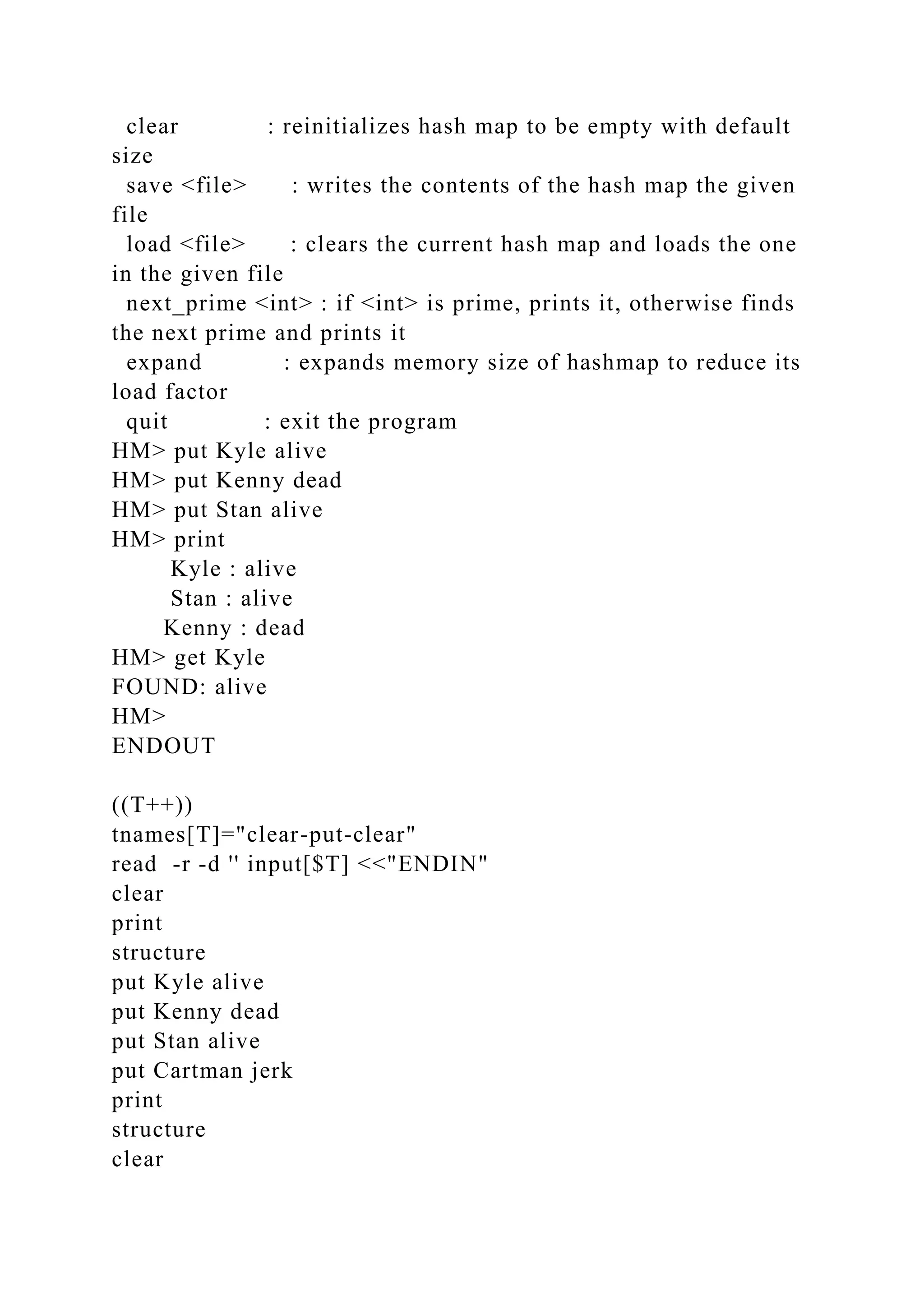 clear : reinitializes hash map to be empty with default
size
save <file> : writes the contents of the hash map the given
file
load <file> : clears the current hash map and loads the one
in the given file
next_prime <int> : if <int> is prime, prints it, otherwise finds
the next prime and prints it
expand : expands memory size of hashmap to reduce its
load factor
quit : exit the program
HM> put Kyle alive
HM> put Kenny dead
HM> put Stan alive
HM> print
Kyle : alive
Stan : alive
Kenny : dead
HM> get Kyle
FOUND: alive
HM>
ENDOUT
((T++))
tnames[T]="clear-put-clear"
read -r -d '' input[$T] <<"ENDIN"
clear
print
structure
put Kyle alive
put Kenny dead
put Stan alive
put Cartman jerk
print
structure
clear
 