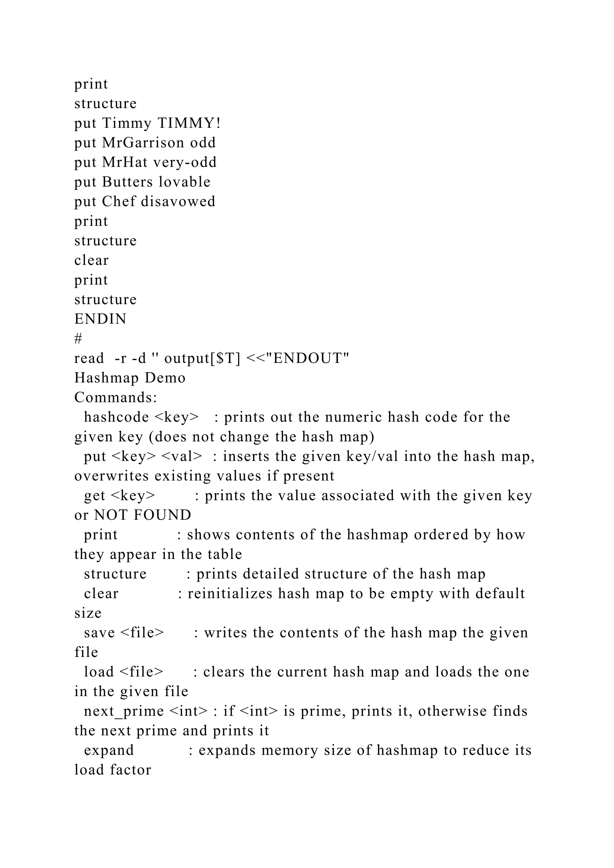 print
structure
put Timmy TIMMY!
put MrGarrison odd
put MrHat very-odd
put Butters lovable
put Chef disavowed
print
structure
clear
print
structure
ENDIN
#
read -r -d '' output[$T] <<"ENDOUT"
Hashmap Demo
Commands:
hashcode <key> : prints out the numeric hash code for the
given key (does not change the hash map)
put <key> <val> : inserts the given key/val into the hash map,
overwrites existing values if present
get <key> : prints the value associated with the given key
or NOT FOUND
print : shows contents of the hashmap ordered by how
they appear in the table
structure : prints detailed structure of the hash map
clear : reinitializes hash map to be empty with default
size
save <file> : writes the contents of the hash map the given
file
load <file> : clears the current hash map and loads the one
in the given file
next_prime <int> : if <int> is prime, prints it, otherwise finds
the next prime and prints it
expand : expands memory size of hashmap to reduce its
load factor
 