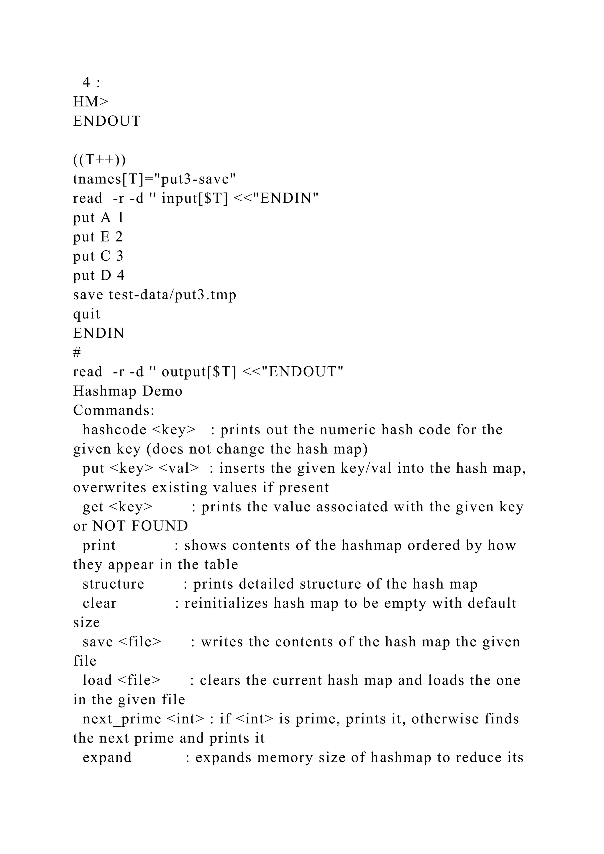 4 :
HM>
ENDOUT
((T++))
tnames[T]="put3-save"
read -r -d '' input[$T] <<"ENDIN"
put A 1
put E 2
put C 3
put D 4
save test-data/put3.tmp
quit
ENDIN
#
read -r -d '' output[$T] <<"ENDOUT"
Hashmap Demo
Commands:
hashcode <key> : prints out the numeric hash code for the
given key (does not change the hash map)
put <key> <val> : inserts the given key/val into the hash map,
overwrites existing values if present
get <key> : prints the value associated with the given key
or NOT FOUND
print : shows contents of the hashmap ordered by how
they appear in the table
structure : prints detailed structure of the hash map
clear : reinitializes hash map to be empty with default
size
save <file> : writes the contents of the hash map the given
file
load <file> : clears the current hash map and loads the one
in the given file
next_prime <int> : if <int> is prime, prints it, otherwise finds
the next prime and prints it
expand : expands memory size of hashmap to reduce its
 
