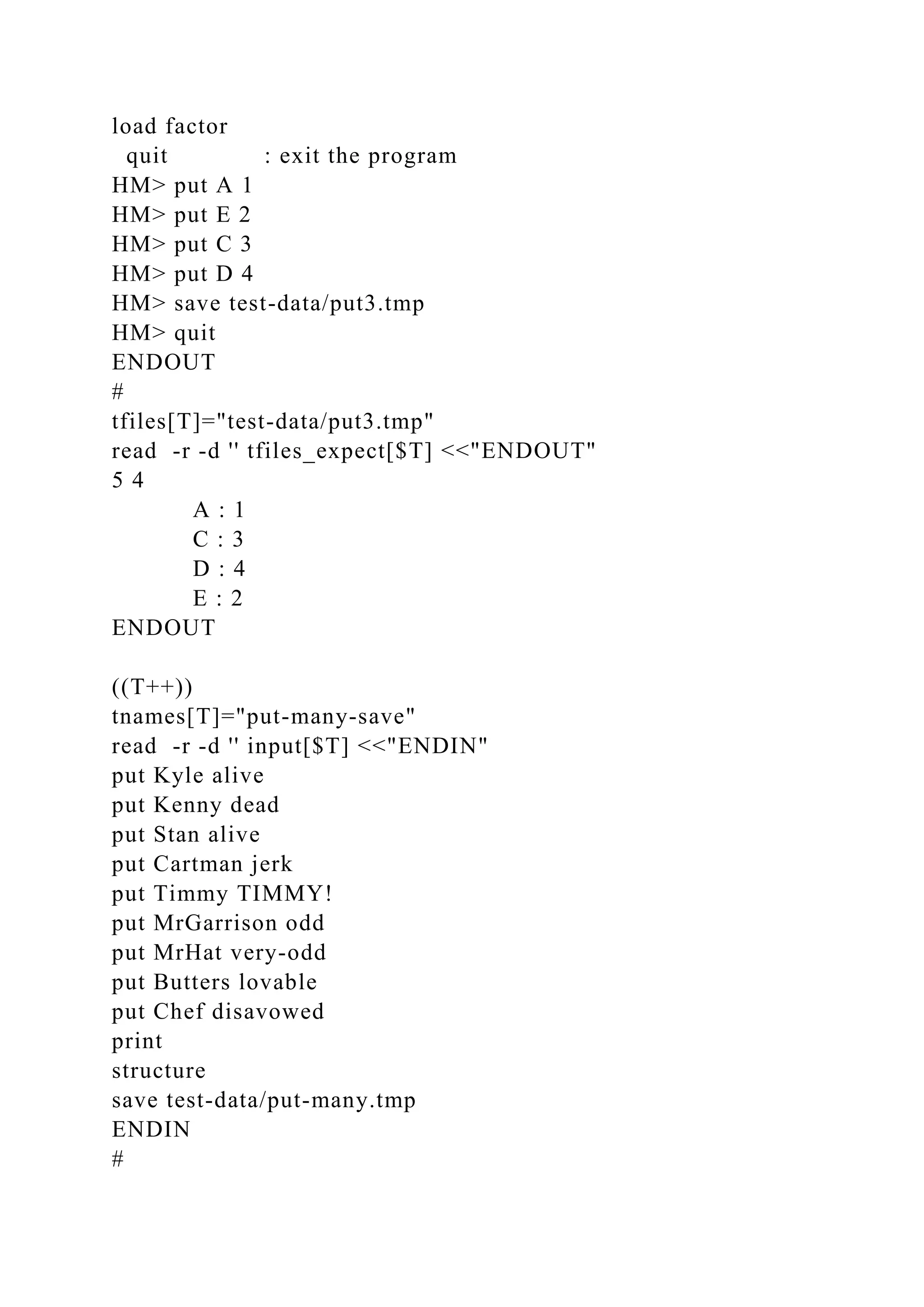 load factor
quit : exit the program
HM> put A 1
HM> put E 2
HM> put C 3
HM> put D 4
HM> save test-data/put3.tmp
HM> quit
ENDOUT
#
tfiles[T]="test-data/put3.tmp"
read -r -d '' tfiles_expect[$T] <<"ENDOUT"
5 4
A : 1
C : 3
D : 4
E : 2
ENDOUT
((T++))
tnames[T]="put-many-save"
read -r -d '' input[$T] <<"ENDIN"
put Kyle alive
put Kenny dead
put Stan alive
put Cartman jerk
put Timmy TIMMY!
put MrGarrison odd
put MrHat very-odd
put Butters lovable
put Chef disavowed
print
structure
save test-data/put-many.tmp
ENDIN
#
 