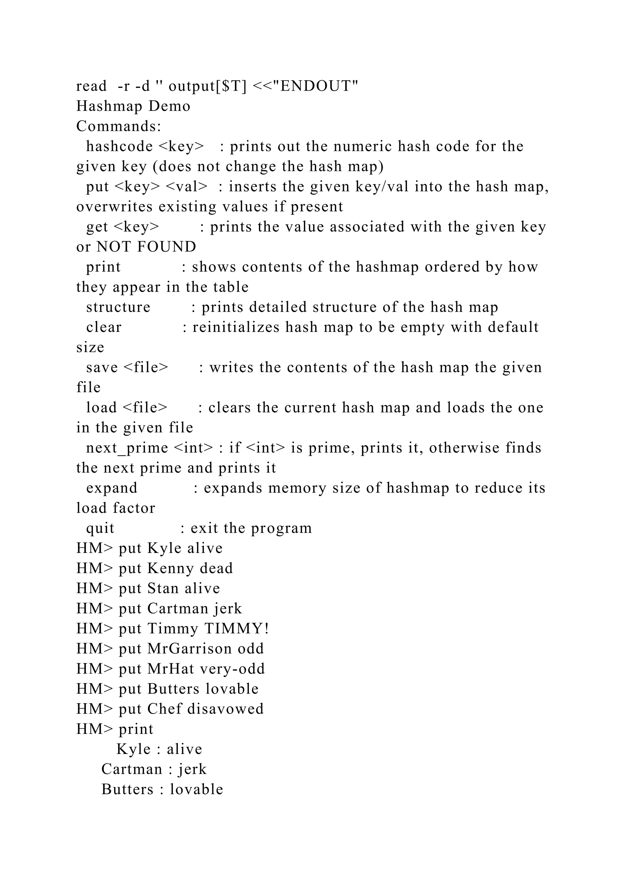 read -r -d '' output[$T] <<"ENDOUT"
Hashmap Demo
Commands:
hashcode <key> : prints out the numeric hash code for the
given key (does not change the hash map)
put <key> <val> : inserts the given key/val into the hash map,
overwrites existing values if present
get <key> : prints the value associated with the given key
or NOT FOUND
print : shows contents of the hashmap ordered by how
they appear in the table
structure : prints detailed structure of the hash map
clear : reinitializes hash map to be empty with default
size
save <file> : writes the contents of the hash map the given
file
load <file> : clears the current hash map and loads the one
in the given file
next_prime <int> : if <int> is prime, prints it, otherwise finds
the next prime and prints it
expand : expands memory size of hashmap to reduce its
load factor
quit : exit the program
HM> put Kyle alive
HM> put Kenny dead
HM> put Stan alive
HM> put Cartman jerk
HM> put Timmy TIMMY!
HM> put MrGarrison odd
HM> put MrHat very-odd
HM> put Butters lovable
HM> put Chef disavowed
HM> print
Kyle : alive
Cartman : jerk
Butters : lovable
 