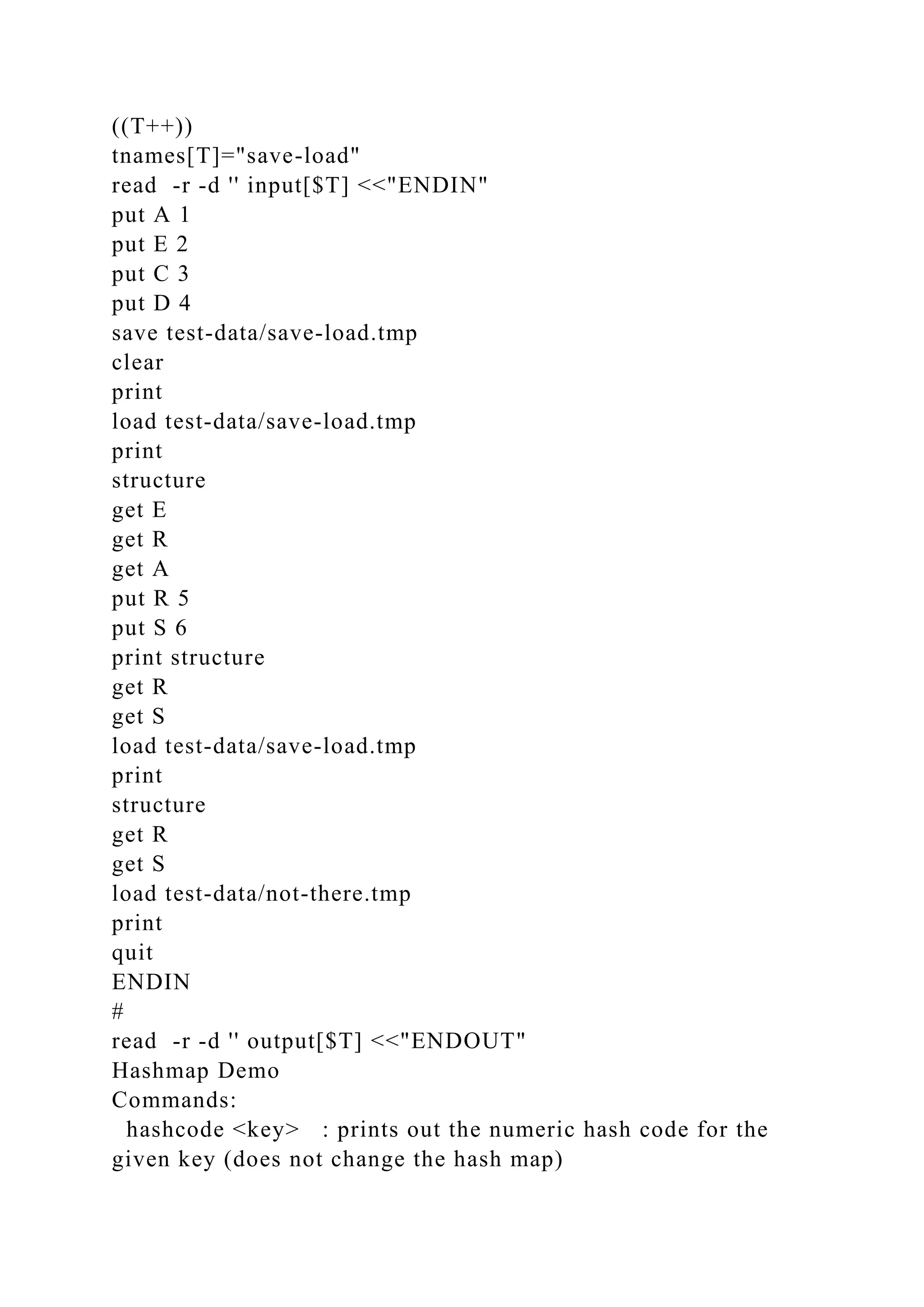 ((T++))
tnames[T]="save-load"
read -r -d '' input[$T] <<"ENDIN"
put A 1
put E 2
put C 3
put D 4
save test-data/save-load.tmp
clear
print
load test-data/save-load.tmp
print
structure
get E
get R
get A
put R 5
put S 6
print structure
get R
get S
load test-data/save-load.tmp
print
structure
get R
get S
load test-data/not-there.tmp
print
quit
ENDIN
#
read -r -d '' output[$T] <<"ENDOUT"
Hashmap Demo
Commands:
hashcode <key> : prints out the numeric hash code for the
given key (does not change the hash map)
 