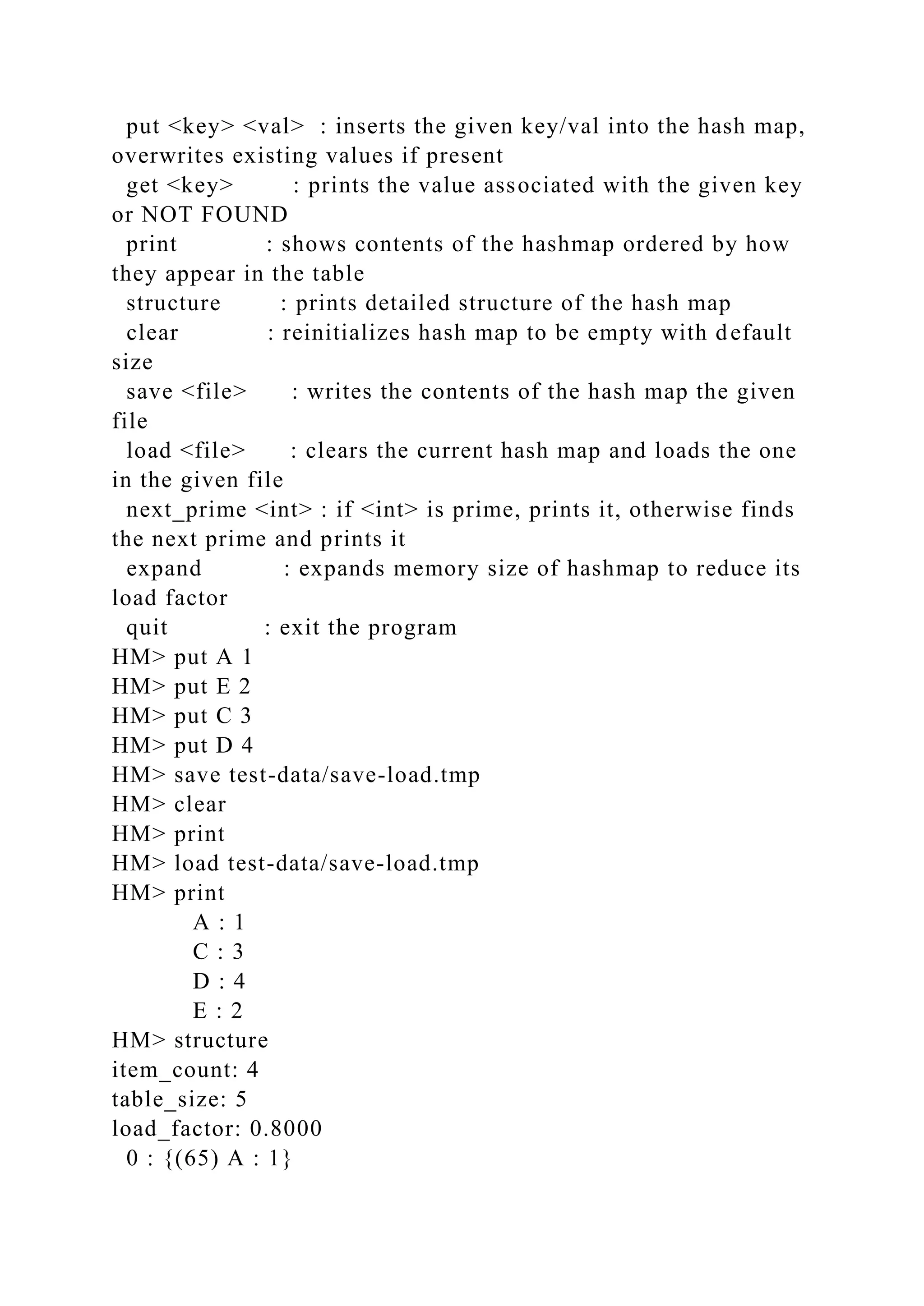 put <key> <val> : inserts the given key/val into the hash map,
overwrites existing values if present
get <key> : prints the value associated with the given key
or NOT FOUND
print : shows contents of the hashmap ordered by how
they appear in the table
structure : prints detailed structure of the hash map
clear : reinitializes hash map to be empty with default
size
save <file> : writes the contents of the hash map the given
file
load <file> : clears the current hash map and loads the one
in the given file
next_prime <int> : if <int> is prime, prints it, otherwise finds
the next prime and prints it
expand : expands memory size of hashmap to reduce its
load factor
quit : exit the program
HM> put A 1
HM> put E 2
HM> put C 3
HM> put D 4
HM> save test-data/save-load.tmp
HM> clear
HM> print
HM> load test-data/save-load.tmp
HM> print
A : 1
C : 3
D : 4
E : 2
HM> structure
item_count: 4
table_size: 5
load_factor: 0.8000
0 : {(65) A : 1}
 