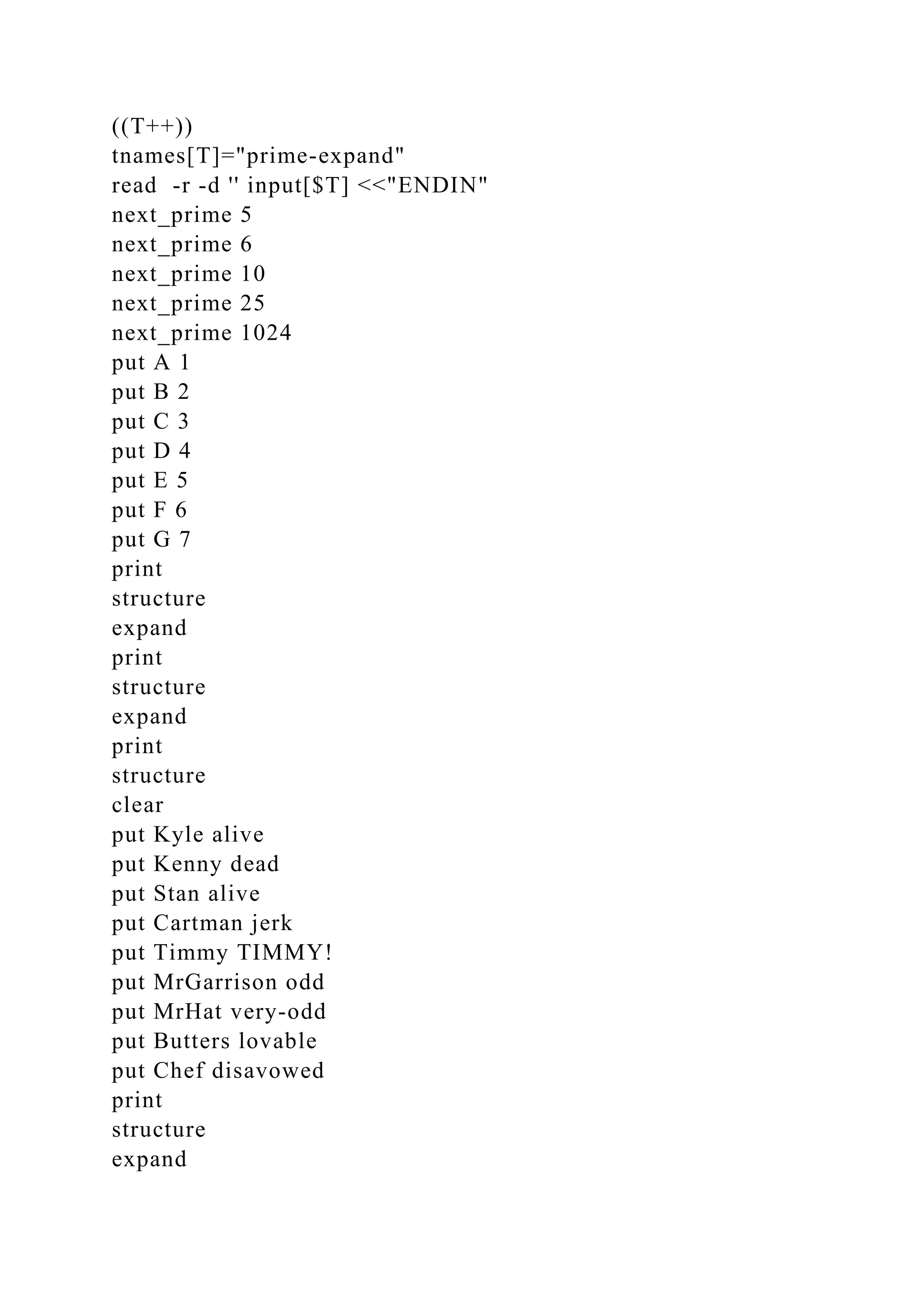 ((T++))
tnames[T]="prime-expand"
read -r -d '' input[$T] <<"ENDIN"
next_prime 5
next_prime 6
next_prime 10
next_prime 25
next_prime 1024
put A 1
put B 2
put C 3
put D 4
put E 5
put F 6
put G 7
print
structure
expand
print
structure
expand
print
structure
clear
put Kyle alive
put Kenny dead
put Stan alive
put Cartman jerk
put Timmy TIMMY!
put MrGarrison odd
put MrHat very-odd
put Butters lovable
put Chef disavowed
print
structure
expand
 