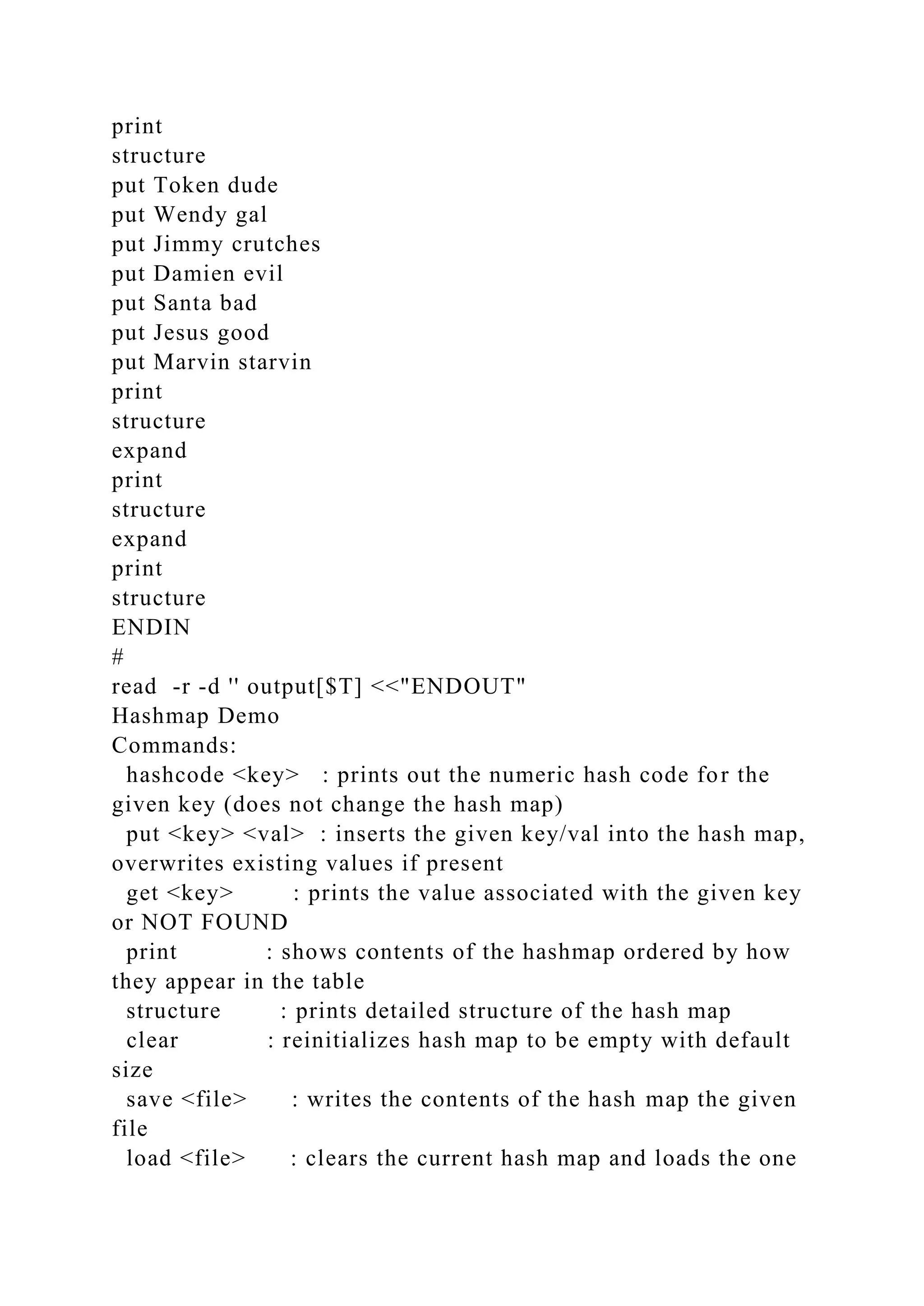 print
structure
put Token dude
put Wendy gal
put Jimmy crutches
put Damien evil
put Santa bad
put Jesus good
put Marvin starvin
print
structure
expand
print
structure
expand
print
structure
ENDIN
#
read -r -d '' output[$T] <<"ENDOUT"
Hashmap Demo
Commands:
hashcode <key> : prints out the numeric hash code for the
given key (does not change the hash map)
put <key> <val> : inserts the given key/val into the hash map,
overwrites existing values if present
get <key> : prints the value associated with the given key
or NOT FOUND
print : shows contents of the hashmap ordered by how
they appear in the table
structure : prints detailed structure of the hash map
clear : reinitializes hash map to be empty with default
size
save <file> : writes the contents of the hash map the given
file
load <file> : clears the current hash map and loads the one
 
