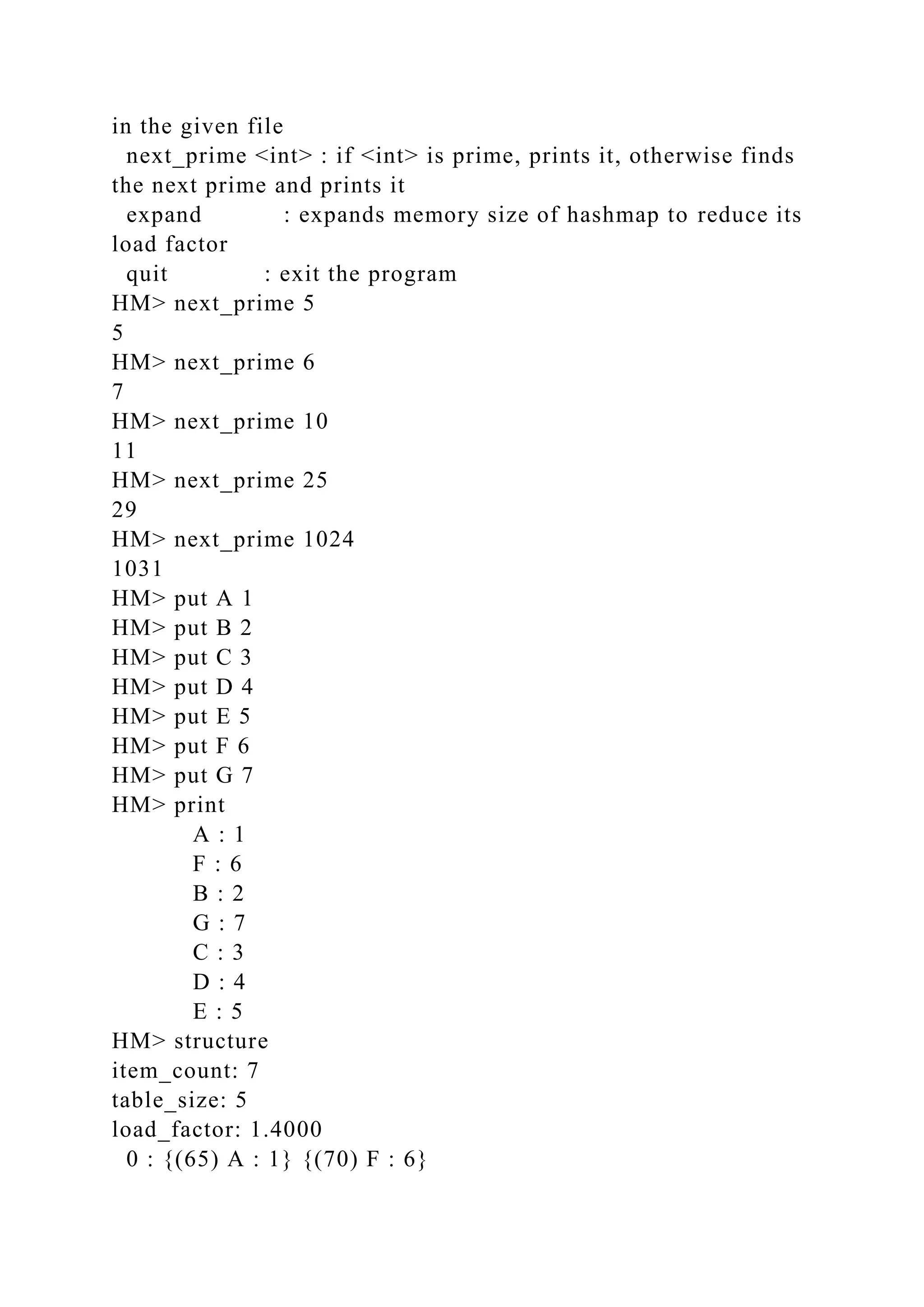 in the given file
next_prime <int> : if <int> is prime, prints it, otherwise finds
the next prime and prints it
expand : expands memory size of hashmap to reduce its
load factor
quit : exit the program
HM> next_prime 5
5
HM> next_prime 6
7
HM> next_prime 10
11
HM> next_prime 25
29
HM> next_prime 1024
1031
HM> put A 1
HM> put B 2
HM> put C 3
HM> put D 4
HM> put E 5
HM> put F 6
HM> put G 7
HM> print
A : 1
F : 6
B : 2
G : 7
C : 3
D : 4
E : 5
HM> structure
item_count: 7
table_size: 5
load_factor: 1.4000
0 : {(65) A : 1} {(70) F : 6}
 