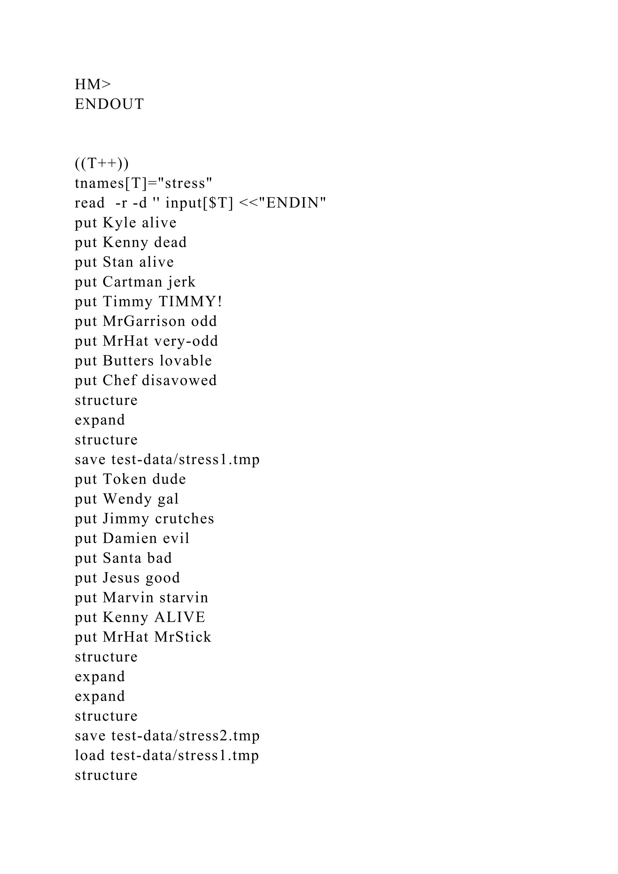 HM>
ENDOUT
((T++))
tnames[T]="stress"
read -r -d '' input[$T] <<"ENDIN"
put Kyle alive
put Kenny dead
put Stan alive
put Cartman jerk
put Timmy TIMMY!
put MrGarrison odd
put MrHat very-odd
put Butters lovable
put Chef disavowed
structure
expand
structure
save test-data/stress1.tmp
put Token dude
put Wendy gal
put Jimmy crutches
put Damien evil
put Santa bad
put Jesus good
put Marvin starvin
put Kenny ALIVE
put MrHat MrStick
structure
expand
expand
structure
save test-data/stress2.tmp
load test-data/stress1.tmp
structure
 