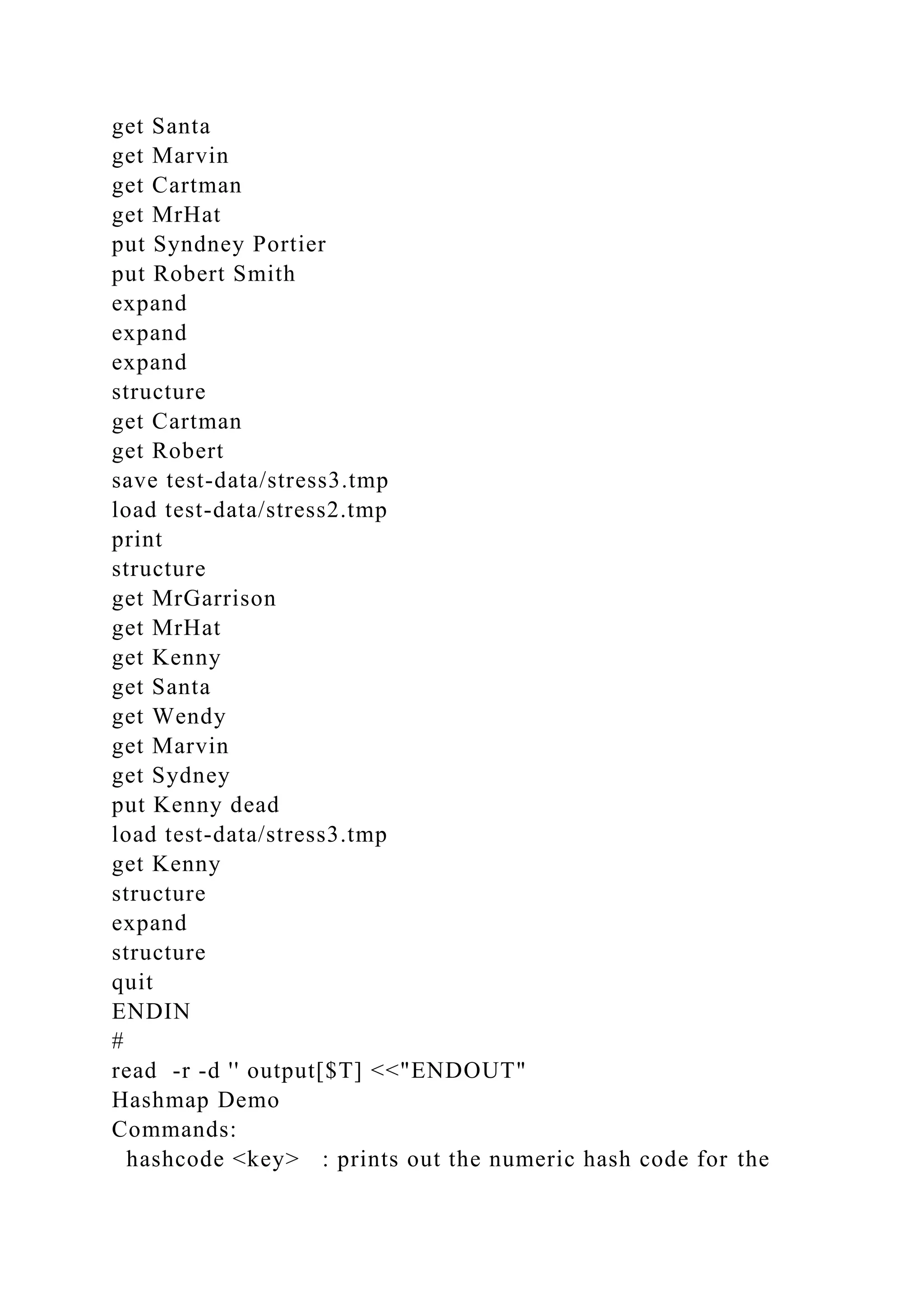get Santa
get Marvin
get Cartman
get MrHat
put Syndney Portier
put Robert Smith
expand
expand
expand
structure
get Cartman
get Robert
save test-data/stress3.tmp
load test-data/stress2.tmp
print
structure
get MrGarrison
get MrHat
get Kenny
get Santa
get Wendy
get Marvin
get Sydney
put Kenny dead
load test-data/stress3.tmp
get Kenny
structure
expand
structure
quit
ENDIN
#
read -r -d '' output[$T] <<"ENDOUT"
Hashmap Demo
Commands:
hashcode <key> : prints out the numeric hash code for the
 