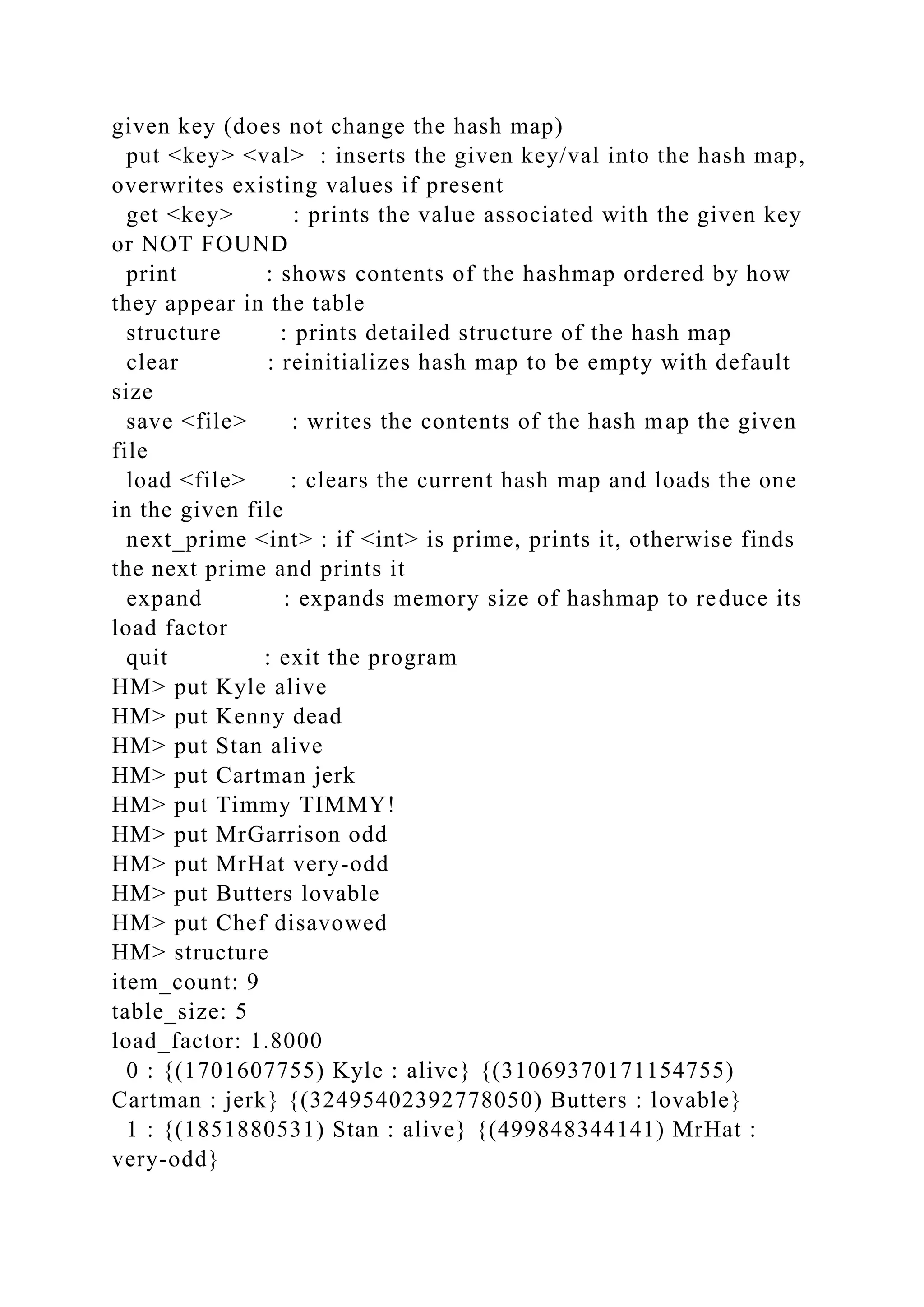 given key (does not change the hash map)
put <key> <val> : inserts the given key/val into the hash map,
overwrites existing values if present
get <key> : prints the value associated with the given key
or NOT FOUND
print : shows contents of the hashmap ordered by how
they appear in the table
structure : prints detailed structure of the hash map
clear : reinitializes hash map to be empty with default
size
save <file> : writes the contents of the hash map the given
file
load <file> : clears the current hash map and loads the one
in the given file
next_prime <int> : if <int> is prime, prints it, otherwise finds
the next prime and prints it
expand : expands memory size of hashmap to reduce its
load factor
quit : exit the program
HM> put Kyle alive
HM> put Kenny dead
HM> put Stan alive
HM> put Cartman jerk
HM> put Timmy TIMMY!
HM> put MrGarrison odd
HM> put MrHat very-odd
HM> put Butters lovable
HM> put Chef disavowed
HM> structure
item_count: 9
table_size: 5
load_factor: 1.8000
0 : {(1701607755) Kyle : alive} {(31069370171154755)
Cartman : jerk} {(32495402392778050) Butters : lovable}
1 : {(1851880531) Stan : alive} {(499848344141) MrHat :
very-odd}
 