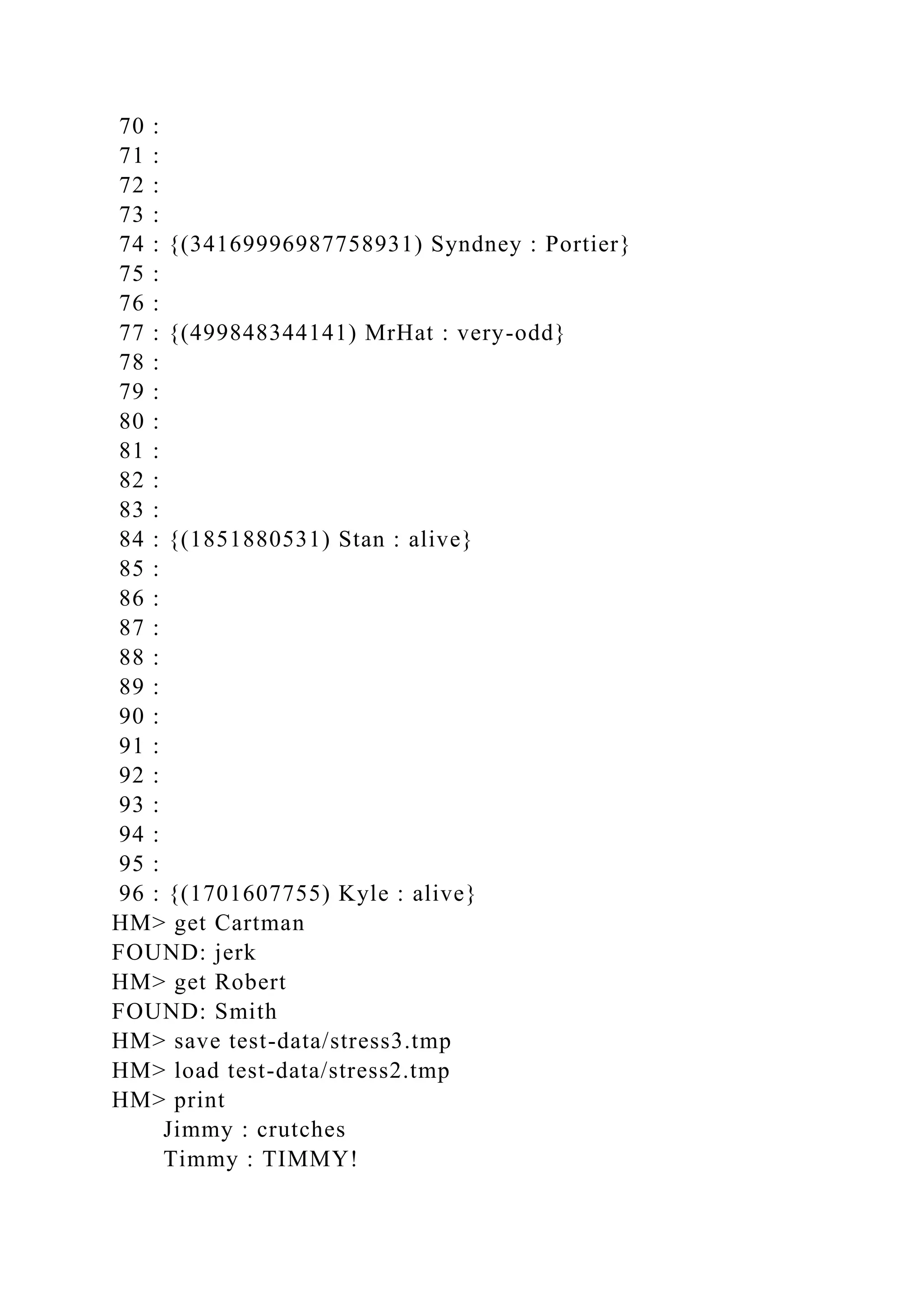 70 :
71 :
72 :
73 :
74 : {(34169996987758931) Syndney : Portier}
75 :
76 :
77 : {(499848344141) MrHat : very-odd}
78 :
79 :
80 :
81 :
82 :
83 :
84 : {(1851880531) Stan : alive}
85 :
86 :
87 :
88 :
89 :
90 :
91 :
92 :
93 :
94 :
95 :
96 : {(1701607755) Kyle : alive}
HM> get Cartman
FOUND: jerk
HM> get Robert
FOUND: Smith
HM> save test-data/stress3.tmp
HM> load test-data/stress2.tmp
HM> print
Jimmy : crutches
Timmy : TIMMY!
 
