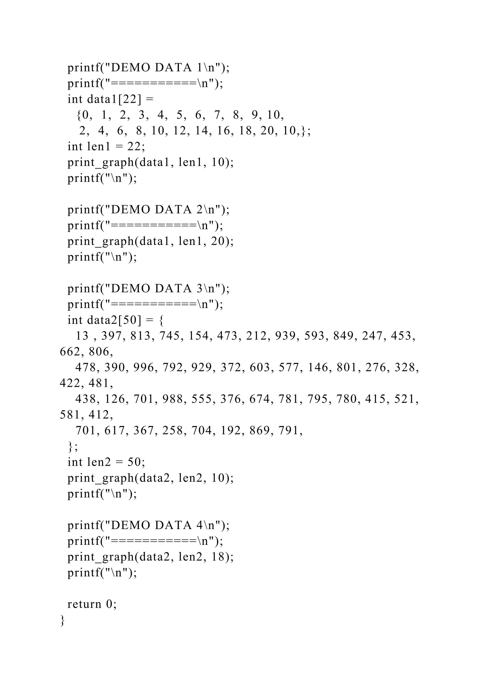 printf("DEMO DATA 1n");
printf("===========n");
int data1[22] =
{0, 1, 2, 3, 4, 5, 6, 7, 8, 9, 10,
2, 4, 6, 8, 10, 12, 14, 16, 18, 20, 10,};
int len1 = 22;
print_graph(data1, len1, 10);
printf("n");
printf("DEMO DATA 2n");
printf("===========n");
print_graph(data1, len1, 20);
printf("n");
printf("DEMO DATA 3n");
printf("===========n");
int data2[50] = {
13 , 397, 813, 745, 154, 473, 212, 939, 593, 849, 247, 453,
662, 806,
478, 390, 996, 792, 929, 372, 603, 577, 146, 801, 276, 328,
422, 481,
438, 126, 701, 988, 555, 376, 674, 781, 795, 780, 415, 521,
581, 412,
701, 617, 367, 258, 704, 192, 869, 791,
};
int len2 = 50;
print_graph(data2, len2, 10);
printf("n");
printf("DEMO DATA 4n");
printf("===========n");
print_graph(data2, len2, 18);
printf("n");
return 0;
}
 