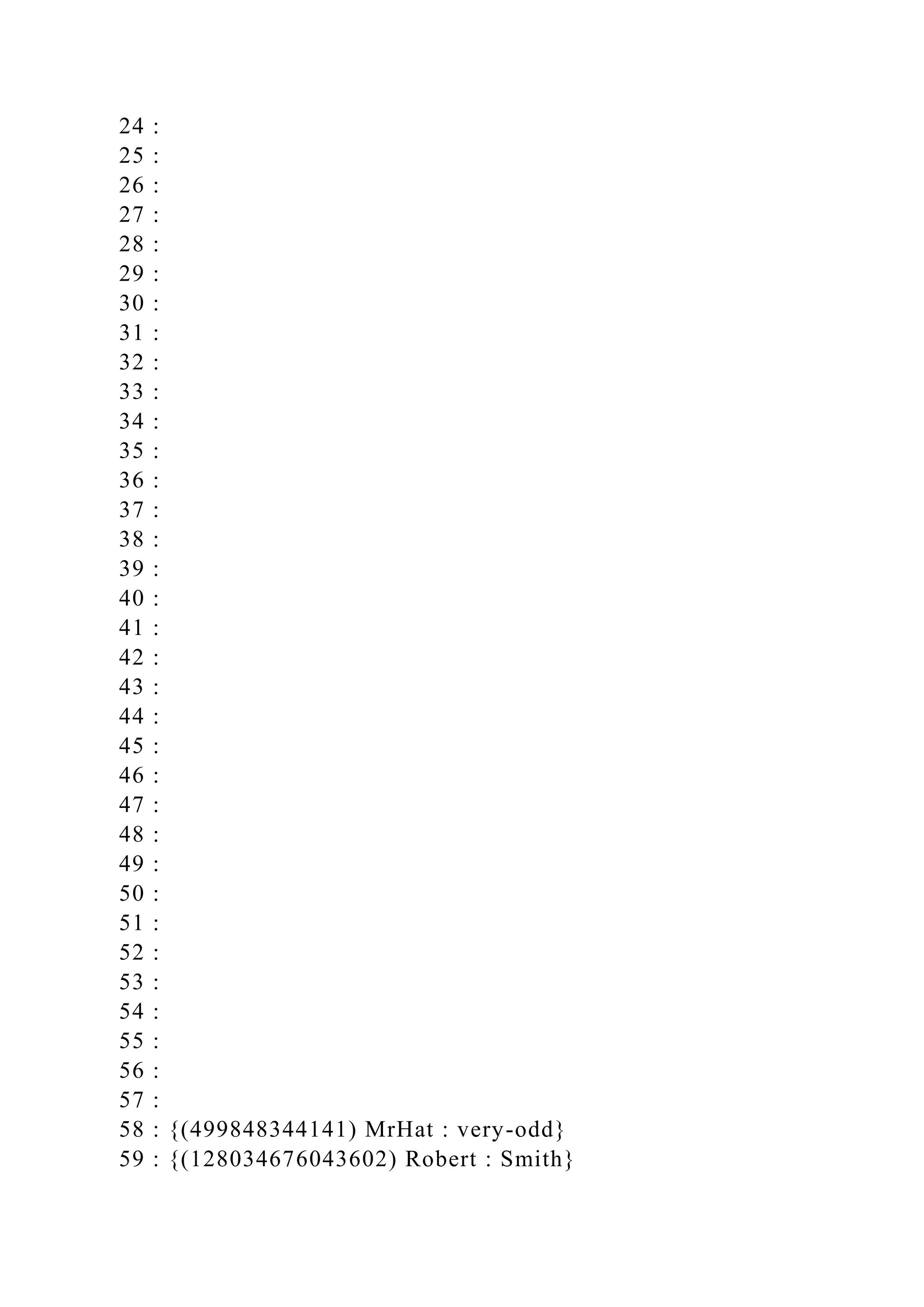 24 :
25 :
26 :
27 :
28 :
29 :
30 :
31 :
32 :
33 :
34 :
35 :
36 :
37 :
38 :
39 :
40 :
41 :
42 :
43 :
44 :
45 :
46 :
47 :
48 :
49 :
50 :
51 :
52 :
53 :
54 :
55 :
56 :
57 :
58 : {(499848344141) MrHat : very-odd}
59 : {(128034676043602) Robert : Smith}
 