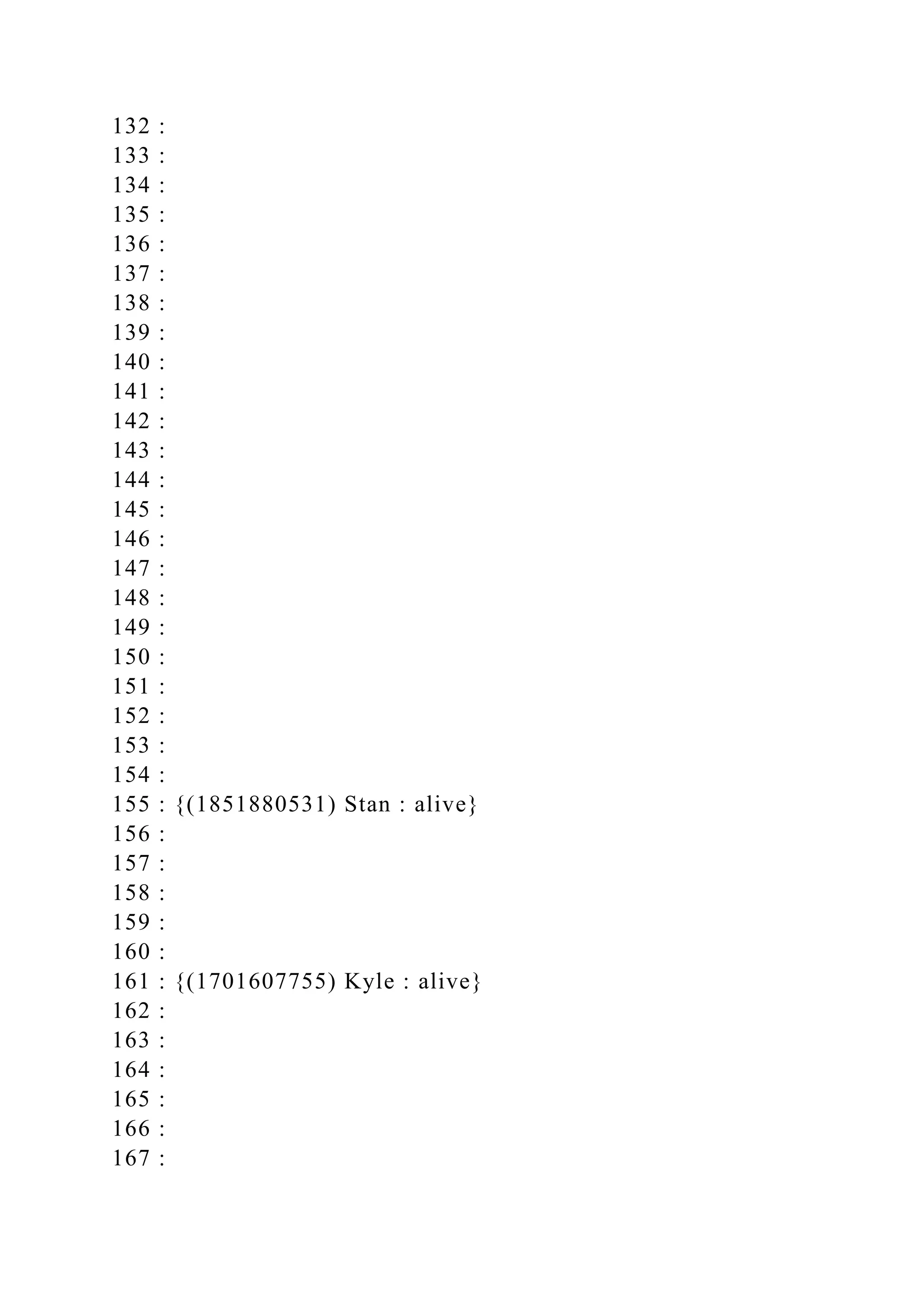 132 :
133 :
134 :
135 :
136 :
137 :
138 :
139 :
140 :
141 :
142 :
143 :
144 :
145 :
146 :
147 :
148 :
149 :
150 :
151 :
152 :
153 :
154 :
155 : {(1851880531) Stan : alive}
156 :
157 :
158 :
159 :
160 :
161 : {(1701607755) Kyle : alive}
162 :
163 :
164 :
165 :
166 :
167 :
 